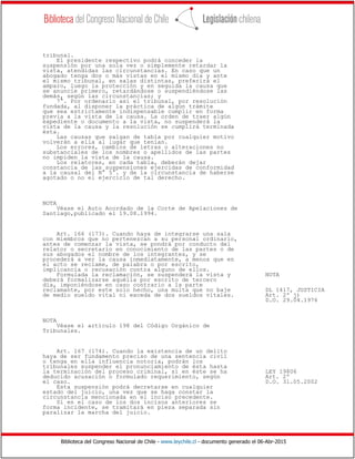 Biblioteca del Congreso Nacional de Chile - www.leychile.cl - documento generado el 06-Abr-2015
tribunal.
El presidente respectivo podrá conceder la
suspensión por una sola vez o simplemente retardar la
vista, atendidas las circunstancias. En caso que un
abogado tenga dos o más vistas en el mismo día y ante
el mismo tribunal, en salas distintas, preferirá el
amparo, luego la protección y en seguida la causa que
se anuncie primero, retardándose o suspendiéndose las
demás, según las circunstancias; y
7°. Por ordenarlo así el tribunal, por resolución
fundada, al disponer la práctica de algún trámite
que sea estrictamente indispensable cumplir en forma
previa a la vista de la causa. La orden de traer algún
expediente o documento a la vista, no suspenderá la
vista de la causa y la resolución se cumplirá terminada
ésta.
Las causas que salgan de tabla por cualquier motivo
volverán a ella al lugar que tenían.
Los errores, cambios de letras o alteraciones no
substanciales de los nombres o apellidos de las partes
no impiden la vista de la causa.
Los relatores, en cada tabla, deberán dejar
constancia de las suspensiones ejercidas de conformidad
a la causal del N° 5°. y de la circunstancia de haberse
agotado o no el ejercicio de tal derecho.
NOTA
Véase el Auto Acordado de la Corte de Apelaciones de
Santiago,publicado el 19.08.1994.
Art. 166 (173). Cuando haya de integrarse una sala
con miembros que no pertenezcan a su personal ordinario,
antes de comenzar la vista, se pondrá por conducto del
relator o secretario en conocimiento de las partes o de
sus abogados el nombre de los integrantes, y se
procederá a ver la causa inmediatamente, a menos que en
el acto se reclame, de palabra o por escrito,
implicancia o recusación contra alguno de ellos.
Formulada la reclamación, se suspenderá la vista y NOTA
deberá formalizarse aquélla por escrito de tercero
día, imponiéndose en caso contrario a la parte
reclamante, por este solo hecho, una multa que no baje DL 1417, JUSTICIA
de medio sueldo vital ni exceda de dos sueldos vitales. Art. 2º j)
D.O. 29.04.1976
NOTA
Véase el artículo 198 del Código Orgánico de
Tribunales.
Art. 167 (174). Cuando la existencia de un delito
haya de ser fundamento preciso de una sentencia civil
o tenga en ella influencia notoria, podrán los
tribunales suspender el pronunciamiento de ésta hasta
la terminación del proceso criminal, si en éste se ha LEY 19806
deducido acusación o formulado requerimiento, según Art. 2º
el caso. D.O. 31.05.2002
Esta suspensión podrá decretarse en cualquier
estado del juicio, una vez que se haga constar la
circunstancia mencionada en el inciso precedente.
Si en el caso de los dos incisos anteriores se
forma incidente, se tramitará en pieza separada sin
paralizar la marcha del juicio.
 