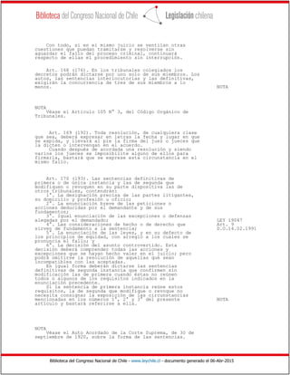 Biblioteca del Congreso Nacional de Chile - www.leychile.cl - documento generado el 06-Abr-2015
Con todo, si en el mismo juicio se ventilan otras
cuestiones que puedan tramitarse y resolverse sin
aguardar el fallo del proceso criminal, continuará
respecto de ellas el procedimiento sin interrupción.
Art. 168 (176). En los tribunales colegiados los
decretos podrán dictarse por uno solo de sus miembros. Los
autos, las sentencias interlocutorias y las definitivas,
exigirán la concurrencia de tres de sus miembros a lo
menos. NOTA
NOTA
Véase el Artículo 105 N° 3, del Código Orgánico de
Tribunales.
Art. 169 (192). Toda resolución, de cualquiera clase
que sea, deberá expresar en letras la fecha y lugar en que
se expida, y llevará al pie la firma del juez o jueces que
la dicten o intervengan en el acuerdo.
Cuando después de acordada una resolución y siendo
varios los jueces se imposibilite alguno de ellos para
firmarla, bastará que se exprese esta circunstancia en el
mismo fallo.
Art. 170 (193). Las sentencias definitivas de
primera o de única instancia y las de segunda que
modifiquen o revoquen en su parte dispositiva las de
otros tribunales, contendrán:
1°. La designación precisa de las partes litigantes,
su domicilio y profesión u oficio;
2°. La enunciación breve de las peticiones o
acciones deducidas por el demandante y de sus
fundamentos;
3°. Igual enunciación de las excepciones o defensas
alegadas por el demandado; LEY 19047
4°. Las consideraciones de hecho o de derecho que Art. 9
sirven de fundamento a la sentencia; D.O.14.02.1991
5°. La enunciación de las leyes, y en su defecto de
los principios de equidad, con arreglo a los cuales se
pronuncia el fallo; y
6°. La decisión del asunto controvertido. Esta
decisión deberá comprender todas las acciones y
excepciones que se hayan hecho valer en el juicio; pero
podrá omitirse la resolución de aquellas que sean
incompatibles con las aceptadas.
En igual forma deberán dictarse las sentencias
definitivas de segunda instancia que confirmen sin
modificación las de primera cuando éstas no reúnen
todos o algunos de los requisitos indicados en la
enunciación precedente.
Si la sentencia de primera instancia reúne estos
requisitos, la de segunda que modifique o revoque no
necesita consignar la exposición de las circunstancias
mencionadas en los números 1°, 2° y 3° del presente NOTA
artículo y bastará referirse a ella.
NOTA
Véase el Auto Acordado de la Corte Suprema, de 30 de
septiembre de 1920, sobre la forma de las sentencias.
 