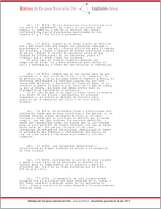 Biblioteca del Congreso Nacional de Chile - www.leychile.cl - documento generado el 06-Abr-2015
Art. 171 (194). En las sentencias interlocutorias y en
los autos se expresarán, en cuanto la naturaleza del
negocio lo permita, a más de la decisión del asunto
controvertido, las circunstancias mencionadas en los
números 4° y 5° del artículo precedente.
Art. 172 (195). Cuando en un mismo juicio se ventilen
dos o más cuestiones que puedan ser resueltas separada o
parcialmente, sin que ello ofrezca dificultad para la marcha
del proceso, y alguna o algunas de dichas cuestiones o parte
de ellas, lleguen al estado de sentencia antes de que
termine el procedimiento en las restantes, podrá el
tribunal fallar desde luego las primeras.
En este caso se formará cuaderno separado con
compulsas de todas las piezas necesarias para dictar el
fallo y ejecutarlo, a costa del que solicite la separación.
Art. 173 (196). Cuando una de las partes haya de ser
condenada a la devolución de frutos o a la indemnización
de perjuicios, y se ha litigado sobre su especie y monto, la
sentencia determinará la cantidad líquida que por esta
causa deba abonarse, o declarará sin lugar el pago, si no
resultan probados la especie y el monto de lo que se cobra,
o, por lo menos, las bases que deban servir para su
liquidación al ejecutarse la sentencia.
En el caso de que no se haya litigado sobre la especie
y el monto de los frutos o perjuicios, el tribunal
reservará a las partes el derecho de discutir esta
cuestión en la ejecución del fallo o en otro juicio
diverso.
Art. 174 (197). Se entenderá firme o ejecutoriada una
resolución desde que se haya notificado a las partes, si no
procede recurso alguno en contra de ella; y, en caso
contrario, desde que se notifique el decreto que la mande
cumplir, una vez que terminen los recursos deducidos, o
desde que transcurran todos los plazos que la ley concede
para la interposición de dichos recursos, sin que se hayan
hecho valer por las partes. En este último caso,
tratándose de sentencias definitivas, certificará el hecho
el secretario del tribunal a continuación del fallo, el
cual se considerará firme desde este momento, sin más
trámites.
Art. 175 (198). Las sentencias definitivas o
interlocutorias firmes producen la acción o la excepción
de cosa juzgada.
Art. 176 (199). Corresponde la acción de cosa juzgada
a aquel a cuyo favor se ha declarado un derecho en el
juicio, para el cumplimiento de lo resuelto o para la
ejecución del fallo en la forma prevenida por el Título
XIX de este Libro.
Art. 177 (200). La excepción de cosa juzgada puede
alegarse por el litigante que haya obtenido en el juicio y
por todos aquellos a quienes según la ley aprovecha el
fallo, siempre que entre la nueva demanda y la anteriormente
resuelta haya:
 