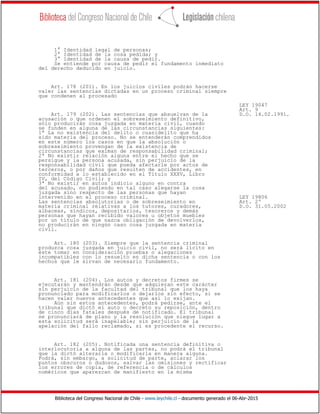 Biblioteca del Congreso Nacional de Chile - www.leychile.cl - documento generado el 06-Abr-2015
1° Identidad legal de personas;
2° Identidad de la cosa pedida; y
3° Identidad de la causa de pedir.
Se entiende por causa de pedir el fundamento inmediato
del derecho deducido en juicio.
Art. 178 (201). En los juicios civiles podrán hacerse
valer las sentencias dictadas en un proceso criminal siempre
que condenen al procesado
LEY 19047
Art. 9
Art. 179 (202). Las sentencias que absuelvan de la D.O. 14.02.1991.
acusación o que ordenen el sobreseimiento definitivo,
sólo producirán cosa juzgada en materia civil, cuando
se funden en alguna de las circunstancias siguientes:
1ª La no existencia del delito o cuasidelito que ha
sido materia del proceso. No se entenderán comprendidos
en este número los casos en que la absolución o
sobreseimiento provengan de la existencia de
circunstancias que eximan de responsabilidad criminal;
2ª No existir relación alguna entre el hecho que se
persigue y la persona acusada, sin perjuicio de la
responsabilidad civil que pueda afectarle por actos de
terceros, o por daños que resulten de accidentes, en
conformidad a lo establecido en el Título XXXV, Libro
IV, del Código Civil; y
3ª No existir en autos indicio alguno en contra
del acusado, no pudiendo en tal caso alegarse la cosa
juzgada sino respecto de las personas que hayan
intervenido en el proceso criminal. LEY 19806
Las sentencias absolutorias o de sobreseimiento en Art. 2º
materia criminal relativas a los tutores, curadores, D.O. 31.05.2002
albaceas, síndicos, depositarios, tesoreros y demás
personas que hayan recibido valores u objetos muebles
por un título de que nazca obligación de devolverlos,
no producirán en ningún caso cosa juzgada en materia
civil.
Art. 180 (203). Siempre que la sentencia criminal
produzca cosa juzgada en juicio civil, no será lícito en
éste tomar en consideración pruebas o alegaciones
incompatibles con lo resuelto en dicha sentencia o con los
hechos que le sirvan de necesario fundamento.
Art. 181 (204). Los autos y decretos firmes se
ejecutarán y mantendrán desde que adquieran este carácter
sin perjuicio de la facultad del tribunal que los haya
pronunciado para modificarlos o dejarlos sin efecto, si se
hacen valer nuevos antecedentes que así lo exijan.
Aún sin estos antecedentes, podrá pedirse, ante el
tribunal que dictó el auto o decreto su reposición, dentro
de cinco días fatales después de notificado. El tribunal
se pronunciará de plano y la resolución que niegue lugar a
esta solicitud será inapelable; sin perjuicio de la
apelación del fallo reclamado, si es procedente el recurso.
Art. 182 (205). Notificada una sentencia definitiva o
interlocutoria a alguna de las partes, no podrá el tribunal
que la dictó alterarla o modificarla en manera alguna.
Podrá, sin embargo, a solicitud de parte, aclarar los
puntos obscuros o dudosos, salvar las omisiones y rectificar
los errores de copia, de referencia o de cálculos
numéricos que aparezcan de manifiesto en la misma
 