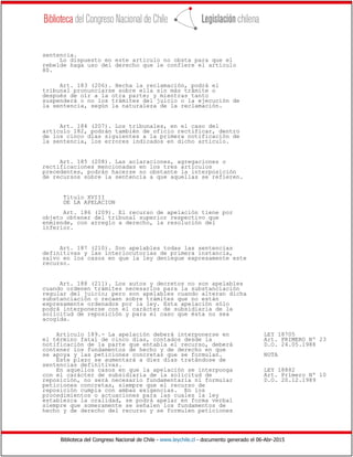 Biblioteca del Congreso Nacional de Chile - www.leychile.cl - documento generado el 06-Abr-2015
sentencia.
Lo dispuesto en este artículo no obsta para que el
rebelde haga uso del derecho que le confiere el artículo
80.
Art. 183 (206). Hecha la reclamación, podrá el
tribunal pronunciarse sobre ella sin más trámite o
después de oír a la otra parte; y mientras tanto
suspenderá o no los trámites del juicio o la ejecución de
la sentencia, según la naturaleza de la reclamación.
Art. 184 (207). Los tribunales, en el caso del
artículo 182, podrán también de oficio rectificar, dentro
de los cinco días siguientes a la primera notificación de
la sentencia, los errores indicados en dicho artículo.
Art. 185 (208). Las aclaraciones, agregaciones o
rectificaciones mencionadas en los tres artículos
precedentes, podrán hacerse no obstante la interposición
de recursos sobre la sentencia a que aquellas se refieren.
Título XVIII
DE LA APELACION
Art. 186 (209). El recurso de apelación tiene por
objeto obtener del tribunal superior respectivo que
enmiende, con arreglo a derecho, la resolución del
inferior.
Art. 187 (210). Son apelables todas las sentencias
definitivas y las interlocutorias de primera instancia,
salvo en los casos en que la ley deniegue expresamente este
recurso.
Art. 188 (211). Los autos y decretos no son apelables
cuando ordenen trámites necesarios para la substanciación
regular del juicio; pero son apelables cuando alteran dicha
substanciación o recaen sobre trámites que no están
expresamente ordenados por la ley. Esta apelación sólo
podrá interponerse con el carácter de subsidiaria de la
solicitud de reposición y para el caso que ésta no sea
acogida.
Artículo 189.- La apelación deberá interponerse en LEY 18705
el término fatal de cinco días, contados desde la Art. PRIMERO Nº 23
notificación de la parte que entabla el recurso, deberá D.O. 24.05.1988
contener los fundamentos de hecho y de derecho en que
se apoya y las peticiones concretas que se formulan. NOTA
Este plazo se aumentará a diez días tratándose de
sentencias definitivas.
En aquellos casos en que la apelación se interponga LEY 18882
con el carácter de subsidiaria de la solicitud de Art. Primero Nº 10
reposición, no será necesario fundamentarla ni formular D.O. 20.12.1989
peticiones concretas, siempre que el recurso de
reposición cumpla con ambas exigencias. En los
procedimientos o actuaciones para las cuales la ley
establezca la oralidad, se podrá apelar en forma verbal
siempre que someramente se señalen los fundamentos de
hecho y de derecho del recurso y se formulen peticiones
 