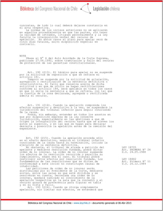 Biblioteca del Congreso Nacional de Chile - www.leychile.cl - documento generado el 06-Abr-2015
concretas, de todo lo cual deberá dejarse constancia en
el acta respectiva.
La normas de los incisos anteriores no se aplicarán
en aquellos procedimientos en que las partes, sin tener
la calidad de letrados, litiguen personalmente y la ley
faculte la interposición verbal del recurso de
apelación. En estos casos el plazo para apelar será de
cinco días fatales, salvo disposición especial en
contrario.
NOTA
Véase el N° 6 del Auto Acordado de la Corte Suprema,
publicado 27.06.1992, sobre tramitación y fallo del recurso
de protección de las garantías constitucionales.
Art. 190 (213). El término para apelar no se suspende
por la solicitud de reposición a que se refiere el
artículo 181.
Tampoco se suspende por la solicitud de aclaración,
agregación o rectificación de la sentencia definitiva o
interlocutoria. El fallo que resuelva acerca de dicha
solicitud o en que de oficio se hagan rectificaciones
conforme al artículo 184, será apelable en todos los casos
en que lo sería la sentencia a que se refiera, con tal que
la cuantía de la cosa declarada, agregada o rectificada
admita el recurso.
Art. 191 (214). Cuando la apelación comprenda los
efectos suspensivo y devolutivo a la vez, se suspenderá la
jurisdicción del tribunal inferior para seguir conociendo
de la causa.
Podrá, sin embargo, entender en todos los asuntos en
que por disposición expresa de la ley conserve
jurisdicción, especialmente en las gestiones a que dé
origen la interposición del recurso hasta que se eleven los
autos al superior, y en las que se hagan para declarar
desierta o prescrita la apelación antes de la remisión del
expediente.
Art. 192 (215). Cuando la apelación proceda sólo
en el efecto devolutivo, seguirá el tribunal inferior
conociendo de la causa hasta su terminación, inclusa la
ejecución de la sentencia definitiva.
No obstante, el tribunal de alzada a petición del LEY 18705
apelante y mediante resolución fundada, podrá dictar Art. PRIMERO Nº 24
orden de no innovar. La orden de no innovar suspende D.O. 24.05.1988
los efectos de la resolución recurrida o paraliza su
cumplimiento, según sea el caso. El tribunal podrá
restringir estos efectos por resolución fundada. Los LEY 18882
fundammentos de las resoluciones que se dicten de Art. Primero Nº 11
conformidad a este inciso no constituyen causal de D.O. 20.12.1989
inhabilidad.
Las peticiones de orden de no innovar serán
distribuidas por el Presidente de la Corte, mediante
sorteo, entre las salas en que esté dividida y se
resolverán en cuenta. Decretada una orden de no
innovar, quedará radicado el conocimiento de la
apelación respectiva en la sala que la concedió y el
recurso gozará de preferencia para figurar en tabla
y en su vista y fallo.
Art. 193 (216). Cuando se otorga simplemente
apelación, sin limitar sus efectos, se entenderá que
 