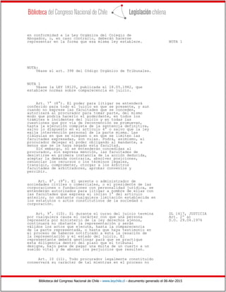 Biblioteca del Congreso Nacional de Chile - www.leychile.cl - documento generado el 06-Abr-2015
en conformidad a la Ley Orgánica del Colegio de
Abogados, o, en caso contrario, deberán hacerse
representar en la forma que esa misma ley establece. NOTA 1
NOTA:
Véase el art. 398 del Código Orgánico de Tribunales.
NOTA 1
Véase la LEY 18120, publicada el 18.05.1982, que
establece normas sobre comparecencia en juicio.
Art. 7° (8°). El poder para litigar se entenderá
conferido para todo el juicio en que se presente, y aun
cuando no exprese las facultades que se conceden,
autorizará al procurador para tomar parte, del mismo
modo que podría hacerlo el poderdante, en todos los
trámites e incidentes del juicio y en todas las
cuestiones que por vía de reconvención se promuevan,
hasta la ejecución completa de la sentencia definitiva,
salvo lo dispuesto en el artículo 4° o salvo que la ley
exija intervención personal de la parte misma. Las
cláusulas en que se nieguen o en que se limiten las
facultades expresadas, son nulas. Podrá, asimismo, el
procurador delegar el poder obligando al mandante, a
menos que se le haya negado esta facultad.
Sin embargo, no se entenderán concedidas al
procurador, sin expresa mención, las facultades de
desistirse en primera instancia de la acción deducida,
aceptar la demanda contraria, absolver posiciones,
renunciar los recursos o los términos legales,
transigir, comprometer, otorgar a los árbitros
facultades de arbitradores, aprobar convenios y
percibir.
Art. 8°. (9°). El gerente o administrador de
sociedades civiles o comerciales, o el presidente de las
corporaciones o fundaciones con personalidad jurídica, se
entenderán autorizados para litigar a nombre de ellas con
las facultades que expresa el inciso 1° del artículo
anterior, no obstante cualquiera limitación establecida en
los estatutos o actos constitutivos de la sociedad o
corporación.
Art. 9°. (10). Si durante el curso del juicio termina DL 1417, JUSTICIA
por cualquiera causa el carácter con que una persona Art. 2º a)
representa por ministerio de la ley derechos ajenos, D.O. 29.04.1976
continuará no obstante la representación y serán
válidos los actos que ejecute, hasta la comparecencia
de la parte representada, o hasta que haya testimonio en
el proceso de haberse notificado a ésta la cesación de
la representación y el estado del juicio. El
representante deberá gestionar para que se practique
esta diligencia dentro del plazo que el tribunal
designe, bajo pena de pagar una multa de un cuarto a un
sueldo vital y de abonar los perjuicios que resulten.
Art. 10 (11). Todo procurador legalmente constituido
conservará su carácter de tal mientras en el proceso no
 