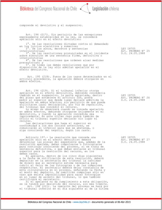 Biblioteca del Congreso Nacional de Chile - www.leychile.cl - documento generado el 06-Abr-2015
comprende el devolutivo y el suspensivo.
Art. 194 (217). Sin perjuicio de las excepciones
expresamente establecidas en la ley, se concederá
apelación sólo en el efecto devolutivo:
1°. De las resoluciones dictadas contra el demandado
en los juicios ejecutivos y sumarios;
2°. De los autos, decretos y sentencias LEY 18705
interlocutorias; Art. PRIMERO Nº 25
3°. De las resoluciones pronunciadas en el incidente D.O. 24.05.1988
sobre ejecución de una sentencia firme, definitiva o
interlocutoria;
4°. De las resoluciones que ordenen alzar medidas
precautorias; y
5°. De todas las demás resoluciones que por
disposición de la ley sólo admitan apelación en el
efecto devolutivo.
Art. 195 (218). Fuera de los casos determinados en el
artículo precedente, la apelación deberá otorgarse en
ambos efectos.
Art. 196 (219). Si el tribunal inferior otorga
apelación en el efecto devolutivo, debiendo concederla
también en el suspensivo, la parte agraviada, dentro LEY 18705
del plazo que establece el artículo 200, podrá Art. PRIMERO Nº 26
pedir al superior que desde luego declare admitida la D.O. 24.05.1988
apelación en ambos efectos; sin perjuicio de que pueda
solicitarse igual declaración, por vía de reposición,
del tribunal que concedió el recurso.
Lo mismo se observará cuando se conceda apelación
en ambos efectos, debiendo otorgarse únicamente en el
devolutivo, y cuando la apelación concedida sea
improcedente. En este último caso podrá también de
oficio el tribunal superior declarar sin lugar el
recurso.
Las declaraciones que haga el superior en
conformidad a los dos incisos anteriores, se
comunicarán al inferior para que se abstenga, o
siga conociendo del negocio, según los casos.
Artículo 197.- La resolución que conceda una LEY 18705
apelación sólo en el efecto devolutivo deberá Art. PRIMERO Nº 27
determinar las piezas del expediente que, además de la D.O. 24.05.1988
resolución apelada, deban compulsarse o fotocopiarse
para continuar conociendo del proceso, si se trata de
sentencia definitiva, o que deban enviarse al tribunal
superior para la resolución del recurso, en los
demás casos.
El apelante, dentro de los cinco días siguientes
a la fecha de notificación de esta resolución, deberá
depositar en la secretaría del tribunal la cantidad
de dinero que el secretario estime necesaria para
cubrir el valor de las fotocopias o de las compulsas
respectivas. El secretario deberá dejar constancia de
esta circunstancia en el proceso, señalando la fecha y
el monto del depósito. Se remitirán compulsas sólo en
caso que exista imposibilidad para sacar fotocopias
en el lugar de asiento del tribunal, lo que también
certificará el secretario.
Si el apelante no da cumplimiento a esta obligación,
se le tendrá por desistido del recurso, sin más trámite.
Art. 198 (221). La remisión del proceso se hará por
el tribunal inferior en el día siguiente al de la última
 