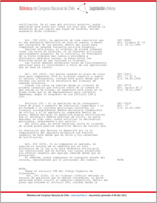 Biblioteca del Congreso Nacional de Chile - www.leychile.cl - documento generado el 06-Abr-2015
notificación. En el caso del artículo anterior, podrá
ampliarse este plazo por todos los días que, atendida la
extensión de las copias que hayan de sacarse, estime
necesario dicho tribunal.
Art. 199 (222). La apelación de toda resolución que LEY 18882
no sea sentencia definitiva se verá en cuenta, a menos Art. Primero Nº 12
que cualquiera de las partes, dentro del plazo para D.O. 20.12.1989
comparecer en segunda instancia solicite alegatos.
Vencido este plazo, el tribunal de alzada ordenará
traer los autos en relación, si se hubieren solicitado
oportunamente alegatos. De lo contrario, el Presidente
de la Corte ordenará dar cuenta y procederá a
distribuir, mediante sorteo, la causa entre las
distintas salas en que funcione el tribunal.
Las Cortes deberán establecer horas de funcionamiento
adicional para el conocimiento y fallo de las apelaciones
que se vean en cuenta.
Art. 200 (223). Las partes tendrán el plazo de cinco LEY 19317
días para comparecer ante el tribunal superior a seguir Art. 1º Nº 2
el recurso interpuesto, contado este plazo desde que se D.O. 08.08.1994
reciban los autos en la secretaría del tribunal de
segunda instancia.
Cuando los autos se remitan desde un tribunal de LEY 18776
primera instancia que funcione fuera de la comuna en Art. quinto Nº 2
que resida el de alzada, se aumentará este plazo en la D.O. 18.01.1989
misma forma que el de emplazamiento para contestar
demandas, según lo dispuesto en los artículo 258 y
259.
Artículo 201.- Si la apelación se ha interpuesto LEY 19225
fuera de plazo o respecto de resolución inapelable o no Art. 1º
es fundada o no contiene peticiones concretas, el D.O. 22.06.1993
tribunal correspondiente deberá declararla inadmisible
de oficio; y si el apelante no comparece dentro de
plazo, deberá declarar su deserción previa certificación
que el secretario deberá efectuar de oficio. La parte
apelada, en todo caso, podrá solicitar la declaración
pertinente, verbalmente o por escrito.
Del fallo que, en estas materias, dicte el tribunal
de alzada podrá pedirse reposición dentro de tercero día.
La resolución que declare la deserción por la no
comparecencia del apelante producirá sus efectos
respecto de éste desde que se dicte y sin necesidad
de notificación.
Art. 202 (225). Si no comparece el apelado, se
seguirá el recurso de su rebeldía por el solo
ministerio de la ley y no será necesario notificarle
las resoluciones que se dicten, las cuales producirán
sus efectos respecto del apelado rebelde desde que se
pronuncien.
El rebelde, podrá comparecer en cualquier estado del
recurso, representado por el procurador del número. NOTA
NOTA:
Véase el artículo 398 del Código Orgánico de
Tribunales.
Art. 203 (226). Si el tribunal inferior deniega un
recurso de apelación que ha debido concederse, la parte
agraviada podrá ocurrir al superior respectivo, dentro del
plazo que concede el artículo 200, contado desde la
 