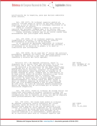 Biblioteca del Congreso Nacional de Chile - www.leychile.cl - documento generado el 06-Abr-2015
notificación de la negativa, para que declare admisible
dicho recurso.
Art. 204 (227). El tribunal superior pedirá al
inferior informe sobre el asunto en que haya recaído la
negativa, y con el mérito de lo informado resolverá si es
o no admisible el recurso.
Podrá el tribunal superior ordenar al inferior la
remisión del proceso, siempre que, a su juicio, sea
necesario examinarlo para dictar una resolución acertada.
Podrá, asimismo, ordenar que no se innove cuando haya
antecedentes que justifiquen esta medida.
Art. 205 (228). Si el tribunal superior, declara
inadmisible el recurso, lo comunicará al inferior
devolviéndole el proceso si se ha elevado.
Si el recurso es declarado admisible, el tribunal
superior ordenará al inferior la remisión del proceso, o
lo retendrá si se halla en su poder, y le dará la
tramitación que corresponda.
Art. 206 (229). En el caso del 2° inciso del artículo
precedente, quedarán sin efecto las gestiones posteriores a
la negativa del recurso y que sean una consecuencia
inmediata y directa del fallo apelado.
Artículo 207.- En segunda instancia, salvo lo LEY 18705
dispuesto en el inciso final del artículo 310 y en los Art. PRIMERO Nº 29
artículos 348 y 385, no se admitirá prueba alguna. D.O. 24.05.1988
No obstante y sin perjuicio de las demás facultades
concedidas por el artículo 159, el tribunal podrá, como
medida para mejor resolver, disponer la recepción de
prueba testimonial sobre hechos que no figuren en la
prueba rendida en autos, siempre que la testimonial no
se haya podido rendir en primera instancia y que tales
hechos sean considerados por el tribunal como
estrictamente necesarios para la acertada resolución
del juicio. En este caso, el tribunal deberá señalar
determinadamente los hechos sobre que deba recaer y
abrir un término especial de prueba por el número de
días que fije prudencialmente y que no podrá exceder
de ocho días. La lista de testigos deberá presentarse
dentro de segundo día de notificada por el estado la
resolución respectiva.
Art. 208 (231). Podrá el tribunal de alzada fallar las
cuestiones ventiladas en primera instancia y sobre las
cuales no se haya pronunciado la sentencia apelada por ser
incompatibles con lo resuelto en ella, sin que se requiera
nuevo pronunciamiento del tribunal inferior.
Art. 209 (232). Del mismo modo podrá el tribunal
de segunda instancia, previa audiencia del fiscal LEY 19806
judicial, hacer de oficio en su sentencia las Art. 2º
declaraciones que por la ley son obligatorias a los D.O. 31.05.2002
jueces, aun cuando el fallo apelado no las contenga.
Si en virtud de estas declaraciones se establece
la incompetencia del tribunal para entender en la
cuestión sometida a su conocimiento, podrá apelarse
de la resolución para ante el tribunal superior que
 