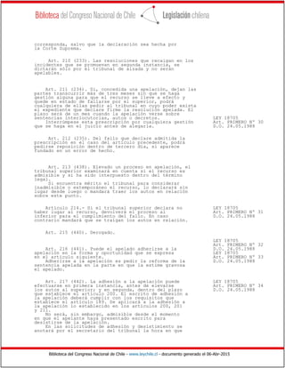 Biblioteca del Congreso Nacional de Chile - www.leychile.cl - documento generado el 06-Abr-2015
corresponda, salvo que la declaración sea hecha por
la Corte Suprema.
Art. 210 (233). Las resoluciones que recaigan en los
incidentes que se promuevan en segunda instancia, se
dictarán sólo por el tribunal de alzada y no serán
apelables.
Art. 211 (234). Si, concedida una apelación, dejan las
partes transcurrir más de tres meses sin que se haga
gestión alguna para que el recurso se lleve a efecto y
quede en estado de fallarse por el superior, podrá
cualquiera de ellas pedir al tribunal en cuyo poder exista
el expediente que declare firme la resolución apelada. El
plazo será de un mes cuando la apelación verse sobre
sentencias interlocutorias, autos o decretos. LEY 18705
Interrúmpese esta prescripción por cualquiera gestión Art. PRIMERO Nº 30
que se haga en el juicio antes de alegarla. D.O. 24.05.1988
Art. 212 (235). Del fallo que declare admitida la
prescripción en el caso del artículo precedente, podrá
pedirse reposición dentro de tercero día, si aparece
fundado en un error de hecho.
Art. 213 (438). Elevado un proceso en apelación, el
tribunal superior examinará en cuenta si el recurso es
admisible y si ha sido interpuesto dentro del término
legal.
Si encuentra mérito el tribunal para considerar
inadmisible o extemporáneo el recurso, lo declarará sin
lugar desde luego o mandará traer los autos en relación
sobre este punto.
Artículo 214.- Si el tribunal superior declara no LEY 18705
haber lugar al recurso, devolverá el proceso al Art. PRIMERO Nº 31
inferior para el cumplimiento del fallo. En caso D.O. 24.05.1988
contrario mandará que se traigan los autos en relación.
Art. 215 (440). Derogado.
LEY 18705
Art. PRIMERO Nº 32
Art. 216 (441). Puede el apelado adherirse a la D.O. 24.05.1988
apelación en la forma y oportunidad que se expresa LEY 18705
en el artículo siguiente. Art. PRIMERO Nº 33
Adherirse a la apelación es pedir la reforma de la D.O. 24.05.1988
sentencia apelada en la parte en que la estime gravosa
el apelado.
Art. 217 (442). La adhesión a la apelación puede LEY 18705
efectuarse en primera instancia, antes de elevarse Art. PRIMERO Nº 34
los autos al superior; y en segunda, dentro del plazo D.O. 24.05.1988
que establece el artículo 200. El escrito de adhesión a
la apelación deberá cumplir con los requisitos que
establece el artículo 189. Se aplicará a la adhesión a
la apelación lo establecido en los artículos 200, 201
y 211.
No será, sin embargo, admisible desde el momento
en que el apelante haya presentado escrito para
desistirse de la apelación.
En las solicitudes de adhesión y desistimiento se
anotará por el secretario del tribunal la hora en que
 