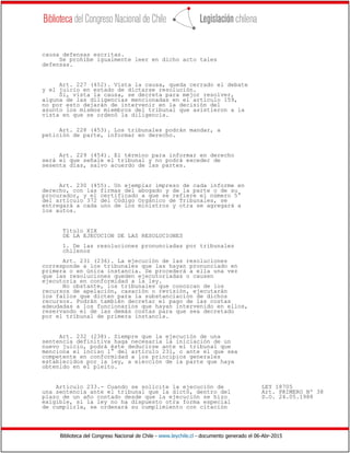 Biblioteca del Congreso Nacional de Chile - www.leychile.cl - documento generado el 06-Abr-2015
causa defensas escritas.
Se prohíbe igualmente leer en dicho acto tales
defensas.
Art. 227 (452). Vista la causa, queda cerrado el debate
y el juicio en estado de dictarse resolución.
Si, vista la causa, se decreta para mejor resolver,
alguna de las diligencias mencionadas en el artículo 159,
no por esto dejarán de intervenir en la decisión del
asunto los mismos miembros del tribunal que asistieron a la
vista en que se ordenó la diligencia.
Art. 228 (453). Los tribunales podrán mandar, a
petición de parte, informar en derecho.
Art. 229 (454). El término para informar en derecho
será el que señale el tribunal y no podrá exceder de
sesenta días, salvo acuerdo de las partes.
Art. 230 (455). Un ejemplar impreso de cada informe en
derecho, con las firmas del abogado y de la parte o de su
procurador, y el certificado a que se refiere el número 5°
del artículo 372 del Código Orgánico de Tribunales, se
entregará a cada uno de los ministros y otra se agregará a
los autos.
Título XIX
DE LA EJECUCION DE LAS RESOLUCIONES
1. De las resoluciones pronunciadas por tribunales
chilenos
Art. 231 (236). La ejecución de las resoluciones
corresponde a los tribunales que las hayan pronunciado en
primera o en única instancia. Se procederá a ella una vez
que las resoluciones queden ejecutoriadas o causen
ejecutoria en conformidad a la ley.
No obstante, los tribunales que conozcan de los
recursos de apelación, casación o revisión, ejecutarán
los fallos que dicten para la substanciación de dichos
recursos. Podrán también decretar el pago de las costas
adeudadas a los funcionarios que hayan intervenido en ellos,
reservando el de las demás costas para que sea decretado
por el tribunal de primera instancia.
Art. 232 (238). Siempre que la ejecución de una
sentencia definitiva haga necesaria la iniciación de un
nuevo juicio, podrá éste deducirse ante el tribunal que
menciona el inciso 1° del artículo 231, o ante el que sea
competente en conformidad a los principios generales
establecidos por la ley, a elección de la parte que haya
obtenido en el pleito.
Artículo 233.- Cuando se solicite la ejecución de LEY 18705
una sentencia ante el tribunal que la dictó, dentro del Art. PRIMERO Nº 38
plazo de un año contado desde que la ejecución se hizo D.O. 24.05.1988
exigible, si la ley no ha dispuesto otra forma especial
de cumplirla, se ordenará su cumplimiento con citación
 