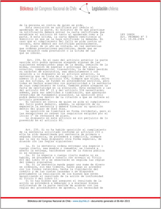 Biblioteca del Congreso Nacional de Chile - www.leychile.cl - documento generado el 06-Abr-2015
de la persona en contra de quien se pide.
Esta resolución se notificará por cédula al
apoderado de la parte. El ministro de fe que practique
la notificación deberá enviar la carta certificada que
establece el artículo 46 tanto al apoderado como a la LEY 18804
parte. A esta última, la carta deberá remitírsele al Art. PRIMERO Nº 3
domicilio en que se le haya notificado la demanda. En D.O. 10.06.1989
caso que el cumplimiento del fallo se pida contra un
tercero, éste deberá ser notificado personalmente.
El plazo de un año se contará, en las sentencias
que ordenen prestaciones periódicas, desde que se
haga exigible cada prestación o la última de las
que se cobren.
Art. 234. En el caso del artículo anterior la parte
vencida sólo podrá oponerse alegando algunas de las
siguientes excepciones: pago de la deuda, remisión de la
misma, concesión de esperas o prórrogas del plazo,
novación, compensación, transacción, la de haber perdido
su carácter de ejecutoria, sea absolutamente o con
relación a lo dispuesto en el artículo anterior, la
sentencia que se trate de cumplir, la del artículo 464
número 15 y la del artículo 534, siempre que ellas, salvo
las dos últimas, se funden en antecedentes escritos, pero
todas en hechos acaecidos con posterioridad a la sentencia
de cuyo cumplimiento se trata. También podrá alegarse la
falta de oportunidad en la ejecución. Esta excepción y las
del artículo 464 N° 15 y del artículo 534 necesitarán,
además, para ser admitidas a tramitación, que aparezcan
revestidas de fundamento plausible. La oposición sólo
podrá deducirse dentro de la citación a que se refiere el
artículo precedente.
El tercero en contra de quien se pida el cumplimiento
del fallo podrá deducir, además, la excepción de no
empecerle la sentencia y deberá formular su oposición
dentro del plazo de diez días.
La oposición se tramitará en forma incidental, pero si
las excepciones no reúnen los requisitos exigidos por el
inciso 1° se rechazará de plano.
Lo dispuesto en este artículo es sin perjuicio de lo
prevenido en el artículo 80.
Art. 235. Si no ha habido oposición al cumplimiento
de la sentencia solicitado conforme al artículo 233 o
ella ha sido desestimada por sentencia de primera o
segunda instancia, se procederá a cumplirla, siempre
que la ley no haya dispuesto otra forma especial, de
acuerdo con las reglas siguientes:
1a. Si la sentencia ordena entregar una especie o
cuerpo cierto, sea mueble o inmueble, se llevará a
afecto la entrega, haciéndose uso de la fuerza pública
si es necesario;
2a. Si la especie o cuerpo cierto mueble no es
habido, se procederá a tasarlo con arreglo al Título
XII del Libro IV y se observarán en seguida las reglas
del número siguiente;
3a. Si la sentencia manda pagar una suma de dinero
se ordenará, sin más trámite, hacer pago al acreedor
con los fondos retenidos, hecha la liquidación del
crédito y de las costas causadas o se dispondrá
previamente la realización de los bienes que estén
garantizando el resultado de la acción de conformidad
al Título V del Libro II.
Si no hay bienes que aseguren el resultado de la
acción se procederá a embargar y a enajenar bienes
suficientes de la parte vencida de acuerdo con las
reglas del procedimiento de apremio, sin necesidad de
 