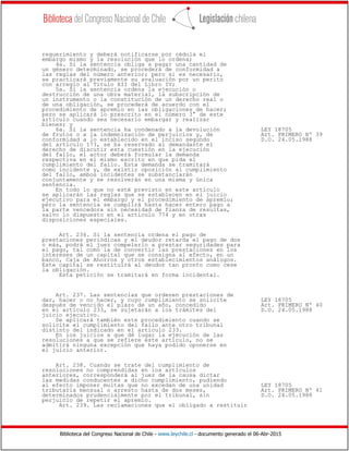 Biblioteca del Congreso Nacional de Chile - www.leychile.cl - documento generado el 06-Abr-2015
requerimiento y deberá notificarse por cédula el
embargo mismo y la resolución que lo ordena;
4a. Si la sentencia obliga a pagar una cantidad de
un género determinado, se procederá de conformidad a
las reglas del número anterior; pero si es necesario,
se practicará previamente su avaluación por un perito
con arreglo al Título XII del Libro IV;
5a. Si la sentencia ordena la ejecución o
destrucción de una obra material, la subscripción de
un instrumento o la constitución de un derecho real o
de una obligación, se procederá de acuerdo con el
procedimiento de apremio en las obligaciones de hacer;
pero se aplicará lo prescrito en el número 3° de este
artículo cuando sea necesario embargar y realizar
bienes; y
6a. Si la sentencia ha condenado a la devolución LEY 18705
de frutos o a la indemnización de perjuicios y, de Art. PRIMERO Nº 39
conformidad a lo establecido en el inciso segundo D.O. 24.05.1988
del artículo 173, se ha reservado al demandante el
derecho de discutir esta cuestión en la ejecución
del fallo, el actor deberá formular la demanda
respectiva en el mismo escrito en que pida el
cumplimiento del fallo. Esta demanda se tramitará
como incidente y, de existir oposición al cumplimiento
del fallo, ambos incidentes se substanciarán
conjuntamente y se resolverán en una misma y única
sentencia.
En todo lo que no esté previsto en este artículo
se aplicarán las reglas que se establecen en el juicio
ejecutivo para el embargo y el procedimiento de apremio;
pero la sentencia se cumplirá hasta hacer entero pago a
la parte vencedora sin necesidad de fianza de resultas,
salvo lo dispuesto en el artículo 774 y en otras
disposiciones especiales.
Art. 236. Si la sentencia ordena el pago de
prestaciones periódicas y el deudor retarda el pago de dos
o más, podrá el juez compelerlo a prestar seguridades para
el pago, tal como la de convertir las prestaciones en los
intereses de un capital que se consigna al efecto, en un
banco, Caja de Ahorros y otros establecimientos análogos.
Este capital se restituirá al deudor tan pronto como cese
la obligación.
Esta petición se tramitará en forma incidental.
Art. 237. Las sentencias que ordenen prestaciones de
dar, hacer o no hacer, y cuyo cumplimiento se solicite LEY 18705
después de vencido el plazo de un año, concedido Art. PRIMERO Nº 40
en el artículo 233, se sujetarán a los trámites del D.O. 24.05.1988
juicio ejecutivo.
Se aplicará también este procedimiento cuando se
solicite el cumplimiento del fallo ante otro tribunal
distinto del indicado en el artículo 233.
En los juicios a que dé lugar la ejecución de las
resoluciones a que se refiere este artículo, no se
admitirá ninguna excepción que haya podido oponerse en
el juicio anterior.
Art. 238. Cuando se trate del cumplimiento de
resoluciones no comprendidas en los artículos
anteriores, corresponderá al juez de la causa dictar
las medidas conducentes a dicho cumplimiento, pudiendo
al efecto imponer multas que no excedan de una unidad LEY 18705
tributaria mensual o arresto hasta de dos meses, Art. PRIMERO Nº 41
determinados prudencialmente por el tribunal, sin D.O. 24.05.1988
perjuicio de repetir el apremio.
Art. 239. Las reclamaciones que el obligado a restituir
 