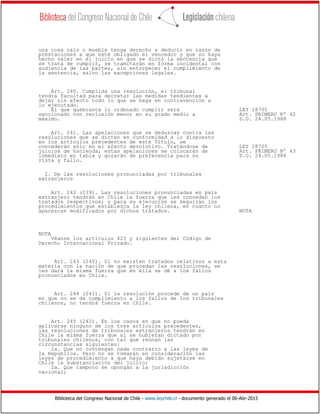 Biblioteca del Congreso Nacional de Chile - www.leychile.cl - documento generado el 06-Abr-2015
una cosa raíz o mueble tenga derecho a deducir en razón de
prestaciones a que esté obligado el vencedor y que no haya
hecho valer en el juicio en que se dictó la sentencia que
se trata de cumplir, se tramitarán en forma incidental con
audiencia de las partes, sin entorpecer el cumplimiento de
la sentencia, salvo las excepciones legales.
Art. 240. Cumplida una resolución, el tribunal
tendrá facultad para decretar las medidas tendientes a
dejar sin efecto todo lo que se haga en contravención a
lo ejecutado.
El que quebrante lo ordenado cumplir será LEY 18705
sancionado con reclusión menor en su grado medio a Art. PRIMERO Nº 42
máximo. D.O. 24.05.1988
Art. 241. Las apelaciones que se deduzcan contra las
resoluciones que se dicten en conformidad a lo dispuesto
en los artículos precedentes de este Título, se
concederán sólo en el efecto devolutivo. Tratándose de LEY 18705
juicios de hacienda, estas apelaciones se colocarán de Art. PRIMERO Nº 43
inmediato en tabla y gozarán de preferencia para su D.O. 24.05.1988
vista y fallo.
2. De las resoluciones pronunciadas por tribunales
extranjeros
Art. 242 (239). Las resoluciones pronunciadas en país
extranjero tendrán en Chile la fuerza que les concedan los
tratados respectivos; y para su ejecución se seguirán los
procedimientos que establezca la ley chilena, en cuanto no
aparezcan modificados por dichos tratados. NOTA
NOTA
Véanse los artículos 423 y siguientes del Código de
Derecho Internacional Privado.
Art. 243 (240). Si no existen tratados relativos a esta
materia con la nación de que procedan las resoluciones, se
les dará la misma fuerza que en ella se dé a los fallos
pronunciados en Chile.
Art. 244 (241). Si la resolución procede de un país
en que no se da cumplimiento a los fallos de los tribunales
chilenos, no tendrá fuerza en Chile.
Art. 245 (242). En los casos en que no pueda
aplicarse ninguno de los tres artículos precedentes,
las resoluciones de tribunales extranjeros tendrán en
Chile la misma fuerza que si se hubieran dictado por
tribunales chilenos, con tal que reúnan las
circunstancias siguientes:
1a. Que no contengan nada contrario a las leyes de
la República. Pero no se tomarán en consideración las
leyes de procedimiento a que haya debido sujetarse en
Chile la substanciación del juicio;
2a. Que tampoco se opongan a la jurisdicción
nacional;
 