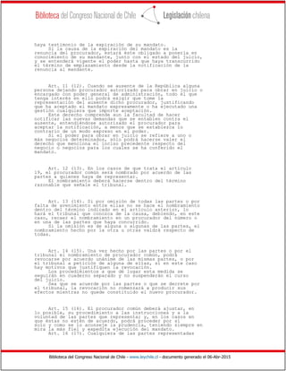 Biblioteca del Congreso Nacional de Chile - www.leychile.cl - documento generado el 06-Abr-2015
haya testimonio de la expiración de su mandato.
Si la causa de la expiración del mandato es la
renuncia del procurador, estará éste obligado a ponerla en
conocimiento de su mandante, junto con el estado del juicio,
y se entenderá vigente el poder hasta que haya transcurrido
el término de emplazamiento desde la notificación de la
renuncia al mandante.
Art. 11 (12). Cuando se ausente de la República alguna
persona dejando procurador autorizado para obrar en juicio o
encargado con poder general de administración, todo el que
tenga interés en ello podrá exigir que tome la
representación del ausente dicho procurador, justificando
que ha aceptado el mandato expresamente o ha ejecutado una
gestión cualquiera que importe aceptación.
Este derecho comprende aun la facultad de hacer
notificar las nuevas demandas que se entablen contra el
ausente, entendiéndose autorizado el procurador para
aceptar la notificación, a menos que se establezca lo
contrario de un modo expreso en el poder.
Si el poder para obrar en juicio se refiere a uno o
más negocios determinados, sólo podrá hacerse valer el
derecho que menciona el inciso precedente respecto del
negocio o negocios para los cuales se ha conferido el
mandato.
Art. 12 (13). En los casos de que trata el artículo
19, el procurador común será nombrado por acuerdo de las
partes a quienes haya de representar.
El nombramiento deberá hacerse dentro del término
razonable que señale el tribunal.
Art. 13 (14). Si por omisión de todas las partes o por
falta de avenimiento entre ellas no se hace el nombramiento
dentro del término indicado en el artículo anterior, lo
hará el tribunal que conozca de la causa, debiendo, en este
caso, recaer el nombramiento en un procurador del número o
en una de las partes que haya concurrido.
Si la omisión es de alguna o algunas de las partes, el
nombramiento hecho por la otra u otras valdrá respecto de
todas.
Art. 14 (15). Una vez hecho por las partes o por el
tribunal el nombramiento de procurador común, podrá
revocarse por acuerdo unánime de las mismas partes, o por
el tribunal a petición de alguna de ellas, si en este caso
hay motivos que justifiquen la revocación.
Los procedimientos a que dé lugar esta medida se
seguirán en cuaderno separado y no suspenderán el curso
del juicio.
Sea que se acuerde por las partes o que se decrete por
el tribunal, la revocación no comenzará a producir sus
efectos mientras no quede constituido el nuevo procurador.
Art. 15 (16). El procurador común deberá ajustar, en
lo posible, su procedimiento a las instrucciones y a la
voluntad de las partes que representa; y, en los casos en
que éstas no estén de acuerdo, podrá proceder por sí
solo y como se lo aconseje la prudencia, teniendo siempre en
mira la más fiel y expedita ejecución del mandato.
Art. 16 (17). Cualquiera de las partes representadas
 