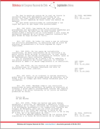 Biblioteca del Congreso Nacional de Chile - www.leychile.cl - documento generado el 06-Abr-2015
3a. Que la parte en contra de la cual se invoca la DL 2349, HACIENDA
sentencia haya sido debidamente notificada de la Art. 10
acción. Con todo, podrá ella probar que, por otros D.O. 28.10.1978
motivos, estuvo impedida de hacer valer sus medios de
defensa.
4a. Que estén ejecutoriadas en conformidad a las
leyes del país en que hayan sido pronunciadas.
Art. 246 (243). Las reglas de los artículos
precedentes son aplicables a las resoluciones expedidas por
jueces árbitros. En este caso se hará constar su
autenticidad y eficacia por el visto-bueno u otro signo de
aprobación emanado de un tribunal superior ordinario del
país donde se haya dictado el fallo.
Art. 247 (244). En todos los casos a que se refieren
los artículos precedentes, la resolución que se trate de
ejecutar se presentará a la Corte Suprema en copia
legalizada.
Art. 248 (245). En los casos de jurisdicción
contenciosa, se dará conocimiento de la solicitud a la
parte contra quien se pide la ejecución, la cual tendrá
para exponer lo que estime conveniente un término igual al
de emplazamiento para contestar demandas.
Con la contestación de la parte o en su rebeldía, y
con previa audiencia del fiscal judicial, el tribunal
declarará si debe o no darse cumplimiento a la resolución. LEY 19806
Art. 2º
D.O. 31.05.2002
Art. 249 (246). En los asuntos de jurisdicción
no contenciosa, el tribunal resolverá con sólo la
audiencia del fiscal judicial. LEY 19806
Art. 2º
D.O. 31.05.2002
Art. 250 (247). Si el tribunal lo estima necesario,
podrá abrir un término de prueba antes de resolver, en la
forma y por el tiempo que este Código establece para los
incidentes.
Art. 251 (248). Mandada cumplir una resolución
pronunciada en país extranjero, se pedirá su ejecución al
tribunal a quien habría correspondido conocer del negocio
en primera o en única instancia, si el juicio se hubiera
promovido en Chile.
Título XX
DE LAS MULTAS
Art. 252 (249). Todas las multas que este Código
establece o autoriza, se impondrán a beneficio fiscal
enterándose en la cuenta corriente del tribunal respectivo
y se entregarán anualmente a los respectivos Consejos del
Colegio de Abogados, para que con ellas atiendan de
preferencia a los fines que señalan la letra m) del
artículo 12 y las letras j) y k) del artículo 13 de la Ley
N° 4.409, de 11 de Septiembre de 1928. DL 3503, JUSTICIA
Las multas deberán pagarse dentro de los quince días Art. 2º c)
siguientes a la fecha de notificación de la respectiva D.O. 18.11.1980
 