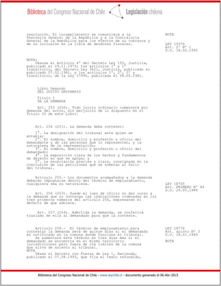 Biblioteca del Congreso Nacional de Chile - www.leychile.cl - documento generado el 06-Abr-2015
resolución. El incumplimiento se comunicará a la NOTA
Tesorería General de la República y a la Contraloría
General de la República para los efectos de su cobranza y
de su inclusión en la lista de deudores fiscales. LEY 19374
Art. 2º Nº 1
D.O. 18.02.1995
NOTA:
Véanse el Artículo 4º del Decreto Ley 155, Justicia,
publicado el 29.11.1973; los artículos 1º y 1º
transitorio, del Decreto Ley 3621, Justicia, publicado el
publicado 07.02.1981, y los artículos 1º, 2º, 5º y
transitorio, de la Ley 17995, publicada el 08.05.1981.
Libro Segundo
DEL JUICIO ORDINARIO
Título I
DE LA DEMANDA
Art. 253 (250). Todo juicio ordinario comenzará por
demanda del actor, sin perjuicio de lo dispuesto en el
Título IV de este Libro.
Art. 254 (251). La demanda debe contener:
1°. La designación del tribunal ante quien se
entabla;
2°. El nombre, domicilio y profesión u oficio del
demandante y de las personas que lo representen, y la
naturaleza de la representación;
3°. El nombre, domicilio y profesión u oficio del
demandado;
4°. La exposición clara de los hechos y fundamentos
de derecho en que se apoya; y
5°. La enunciación precisa y clara, consignada en la
conclusión de las peticiones que se sometan al fallo
del tribunal.
Artículo 255.- Los documentos acompañados a la demanda
deberán impugnarse dentro del término de emplazamiento,
cualquiera sea su naturaleza. LEY 18705
Art. PRIMERO Nº 44
D.O. 24.05.1988
Art. 256 (253). Puede el juez de oficio no dar curso a
la demanda que no contenga las indicaciones ordenadas en los
tres primeros números del artículo 254, expresando el
defecto de que adolece.
Art. 257 (254). Admitida la demanda, se conferirá
traslado de ella al demandado para que la conteste.
Artículo 258.- El término de emplazamiento para LEY 18776
contestar la demanda será de quince días si el demandado Art. quinto Nº 3
es notificado en la comuna donde funciona el tribunal. D.O. 18.01.1989
Se aumentará este término en tres días más si el
demandado se encuentra en el mismo territorio NOTA
jurisdiccional pero fuera de los límites de la comuna
que sirva de asiento al tribunal.
NOTA
Véase el Decreto con Fuerza de Ley 1, Hacienda,
publicado el 07.08.1993, que fija el texto refundido,
 