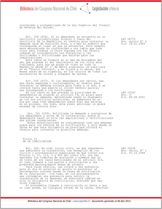 Biblioteca del Congreso Nacional de Chile - www.leychile.cl - documento generado el 06-Abr-2015
coordinado y sistematizado de la Ley Orgánica del Consejo
de Defensa del Estado.
Art. 259 (256). Si el demandado se encuentra en un
territorio jurisdiccional diverso o fuera del LEY 18776
territorio de la República, el término para contestar la Art. quinto Nº 4
demanda será de dieciocho días, y a más el aumento que D.O. 18.01.1989
corresponda al lugar en que se encuentre. Este aumento
será determinado en conformidad a una tabla que cada
cinco años formará la Corte Suprema con tal objeto,
tomando en consideración las distancias y las
facilidades o dificultades que existan para las
comunicaciones.
Esta tabla se formará en el mes de Noviembre del
año que preceda al del vencimiento de los cinco años
indicados, para que se ponga en vigor en toda la
República desde el 1° de Marzo siguiente; se publicará
en el "Diario Oficial", y se fijará a lo menos, dos
meses antes de su vigencia, en los oficios de todos los
secretarios de Cortes y Juzgados de Letras.
Art. 260 (257). Si los demandados son varios, sea
que obren separada o conjuntamente, el término para
contestar la demanda correrá para todos a la vez, y se
contará hasta que expire el último término parcial
que corresponda a los notificados.
En los casos en que proceda la pluralidad de LEY 19743
demandantes de acuerdo al artículo 18, el plazo para Art. 2º
contestar la demanda, determinado según lo dispuesto D.O. 08.08.2001
en los dos artículos anteriores, se aumentará en un
día por cada tres demandantes sobre diez que existan
en el proceso. Con todo, este plazo adicional no podrá
exceder de treinta días.
Art. 261 (258). Notificada la demanda a cualquiera de
los demandados y antes de la contestación, podrá el
demandante hacer en ella las ampliaciones o rectificaciones
que estime convenientes.
Estas modificaciones se considerarán como una demanda
nueva para los efectos de su notificación, y sólo desde la
fecha en que esta diligencia se practique correrá el
término para contestar la primitiva demanda.
Título II
DE LA CONCILIACION
Art. 262. En todo juicio civil, en que legalmente LEY 19334
sea admisible la transacción, con excepción de los Art. Único, N° 1
juicios o procedimientos especiales de que tratan los D.O. 07.10.1994
Títulos I, II, III, V y XVI del Libro III, una vez
agotados los trámites de discusión y siempre que no
se trate de los casos mencionados en el artículo 313,
el juez llamará a las partes a conciliación y les
propondrá personalmente bases de arreglo.
Para tales efectos, las citará a una audiencia
para un día no anterior al quinto ni posterior al
decimoquinto contado desde la fecha de notificación
de la resolución. Con todo, en los procedimientos
que contemplan una audiencia para recibir la
contestación de la demanda, se efectuará también en
ella la diligencia de conciliación, evacuado que sea
dicho trámite.
El precedente llamado a conciliación no obsta a que
el juez pueda, en cualquier estado de la causa, efectuar
 