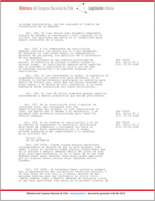 Biblioteca del Congreso Nacional de Chile - www.leychile.cl - documento generado el 06-Abr-2015
la misma convocatoria, una vez evacuado el trámite de
contestación de la demanda.
Art. 263. El juez obrará como amigable componedor.
Tratará de obtener un avenimiento total o parcial en el
litigio. Las opiniones que emita no lo inhabilitan para
seguir conociendo de la causa.
Art. 264. A los comparendos de conciliación
deberán concurrir las partes por sí o por apoderado.
No obstante, el juez podrá exigir la comparecencia
personal de las partes, sin perjuicio de la asistencia
de sus abogados.
En los procesos en que hubiere pluralidad de LEY 19334
partes, la audiencia se llevará a efecto aunque no Art. Único Nº 2
asistan todas. La conciliación operará entre aquellas D.O. 07.10.1994
que la acuerden y continuará el juicio con las que
no hubieren concurrido o no hubieren aceptado la
conciliación.
Art. 265. Si los interesados lo piden, la audiencia se
suspenderá hasta por media hora para deliberar. Si el
tribunal lo estima necesario postergará la audiencia para
dentro de tercero día, salvo que las partes acuerden un
plazo mayor, y se dejará de ello constancia. A la nueva
audiencia éstas concurrirán sin nueva notificación.
Art. 266. El juez de oficio ordenará agregar aquellos
antecedentes y medios probatorios que estime pertinentes.
Art. 267. De la conciliación total o parcial se
levantará acta, que consignará sólo las
especificaciones del arreglo; la cual subscribirán el
juez, las partes que lo deseen y el secretario, y se LEY 19334
estimará como sentencia ejecutoriada para todos los Art. Único Nº 3
efectos legales. D.O. 07.10.1994
Art. 268. Si se rechaza la conciliación, o no se LEY 19334
se efectúa el comparendo, el secretario certificará Art. Único Nº 4
este hecho de inmediato, y entregará los autos al D.O. 07.10.1994
juez para que éste, examinándolos por sí mismo,
proceda enseguida a dar cumplimiento a lo señalado
en el artículo 318.
Título III
DE LA JACTANCIA
Art. 269 (259). Cuando alguna persona manifieste
corresponderle un derecho de que no esté gozando, todo
aquél a quien su jactancia pueda afectar, podrá pedir que
se la obligue a deducir demanda dentro del plazo de diez
días, bajo apercibimiento, si no lo hace, de no ser oída
después sobre aquel derecho. Este plazo podrá ampliarse
por el tribunal hasta treinta días, habiendo motivo
fundado.
Art. 270 (260). Se entenderá haber jactancia siempre
que la manifestación del jactancioso conste por escrito, o
se haya hecho de viva voz, a lo menos, delante de dos
personas hábiles para dar testimonio en juicio civil.
Habrá también lugar a deducir demanda de jactancia contra
el que haya gestionado como parte en un proceso criminal de
 
