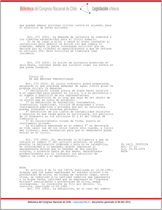 Biblioteca del Congreso Nacional de Chile - www.leychile.cl - documento generado el 06-Abr-2015
que puedan emanar acciones civiles contra el acusado, para
el ejercicio de estas acciones.
Art. 271 (261). La demanda de jactancia se someterá a
los trámites establecidos para el juicio sumario.
Si se da lugar a ella, y vence el plazo concedido al
jactancioso para deducir su acción sin que cumpla lo
ordenado, deberá la parte interesada solicitar que se
declare por el tribunal el apercibimiento a que se refiere
el artículo 269. Esta solicitud se tramitará como
incidente.
Art. 272 (262). La acción de jactancia prescribe en
seis meses, contados desde que tuvieron lugar los hechos en
que pueda fundarse.
Título IV
DE LAS MEDIDAS PREJUDICIALES
Art. 273 (263). El juicio ordinario podrá prepararse,
exigiendo el que pretende demandar de aquel contra quien se
propone dirigir la demanda:
1° Declaración jurada acerca de algún hecho relativo
a su capacidad para parecer en juicio, o a su personería o
al nombre y domicilio de sus representantes;
2° La exhibición de la cosa que haya de ser objeto de
la acción que se trata de entablar;
3° La exhibición de sentencias, testamentos,
inventarios, tasaciones, títulos de propiedad u otros
instrumentos públicos o privados que por su naturaleza
puedan interesar a diversas personas;
4° Exhibición de los libros de contabilidad relativos
a negocios en que tenga parte el solicitante, sin perjuicio
de lo dispuesto en los artículos 42 y 43 del Código de
Comercio; y
5° El reconocimiento jurado de firma, puesta en
instrumento privado.
La diligencia expresada en el número 5° se decretará
en todo caso; las de los otros cuatro sólo cuando, a juicio
del tribunal, sean necesarias para que el demandante pueda
entrar en el juicio.
Art. 274 (264). Si, decretada la diligencia a que se
refiere el número 1° del artículo anterior, se rehúsa
prestar la declaración ordenada o ésta no es categórica, DL 1417, JUSTICIA
en conformidad a lo mandado, podrán imponerse al Art. 2º l)
desobediente multas que no excedan de dos sueldos D.O. 29.04.1976
vitales, o arrestos hasta de dos meses, determinados NOTA
prudencialmente por el tribunal; sin perjuicio de
repetir la orden y el apercibimiento.
NOTA
El artículo 8 de la ley 18018, publicada el 14.08.1981,
dispuso que las sumas expresadas en sueldos vitales o en
porcentajes de ellos, en normas de carácter legal, entre
otras, se reducirán a la cantidad numérica que representa
a la misma fecha, cantidad que se expresará en "ingresos
mínimos" reajustables o porcentajes de ellos, según
corresponda. La conversión se fijo por Decreto 51,
Justicia, publicado 13.02.1982.
Art. 275 (265). La exhibición, en el caso del número
 