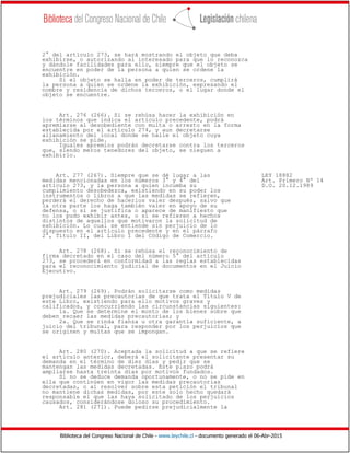Biblioteca del Congreso Nacional de Chile - www.leychile.cl - documento generado el 06-Abr-2015
2° del artículo 273, se hará mostrando el objeto que deba
exhibirse, o autorizando al interesado para que lo reconozca
y dándole facilidades para ello, siempre que el objeto se
encuentre en poder de la persona a quien se ordene la
exhibición.
Si el objeto se halla en poder de terceros, cumplirá
la persona a quien se ordene la exhibición, expresando el
nombre y residencia de dichos terceros, o el lugar donde el
objeto se encuentre.
Art. 276 (266). Si se rehúsa hacer la exhibición en
los términos que indica el artículo precedente, podrá
apremiarse al desobediente con multa o arresto en la forma
establecida por el artículo 274, y aun decretarse
allanamiento del local donde se halle el objeto cuya
exhibición se pide.
Iguales apremios podrán decretarse contra los terceros
que, siendo meros tenedores del objeto, se nieguen a
exhibirlo.
Art. 277 (267). Siempre que se dé lugar a las LEY 18882
medidas mencionadas en los números 3° y 4° del Art. Primero Nº 14
artículo 273, y la persona a quien incumba su D.O. 20.12.1989
cumplimiento desobedezca, existiendo en su poder los
instrumentos o libros a que las medidas se refieren,
perderá el derecho de hacerlos valer después, salvo que
la otra parte los haga también valer en apoyo de su
defensa, o si se justifica o aparece de manifiesto que
no los pudo exhibir antes, o si se refieren a hechos
distintos de aquellos que motivaron la solicitud de
exhibición. Lo cual se entiende sin perjuicio de lo
dispuesto en el artículo precedente y en el párrafo
2°, Título II, del Libro I del Código de Comercio.
Art. 278 (268). Si se rehúsa el reconocimiento de
firma decretado en el caso del número 5° del artículo
273, se procederá en conformidad a las reglas establecidas
para el reconocimiento judicial de documentos en el Juicio
Ejecutivo.
Art. 279 (269). Podrán solicitarse como medidas
prejudiciales las precautorias de que trata el Título V de
este Libro, existiendo para ello motivos graves y
calificados, y concurriendo las circunstancias siguientes:
1a. Que se determine el monto de los bienes sobre que
deben recaer las medidas precautorias; y
2a. Que se rinda fianza u otra garantía suficiente, a
juicio del tribunal, para responder por los perjuicios que
se originen y multas que se impongan.
Art. 280 (270). Aceptada la solicitud a que se refiere
el artículo anterior, deberá el solicitante presentar su
demanda en el término de diez días y pedir que se
mantengan las medidas decretadas. Este plazo podrá
ampliarse hasta treinta días por motivos fundados.
Si no se deduce demanda oportunamente, o no se pide en
ella que continúen en vigor las medidas precautorias
decretadas, o al resolver sobre esta petición el tribunal
no mantiene dichas medidas, por este solo hecho quedará
responsable el que las haya solicitado de los perjuicios
causados, considerándose doloso su procedimiento.
Art. 281 (271). Puede pedirse prejudicialmente la
 