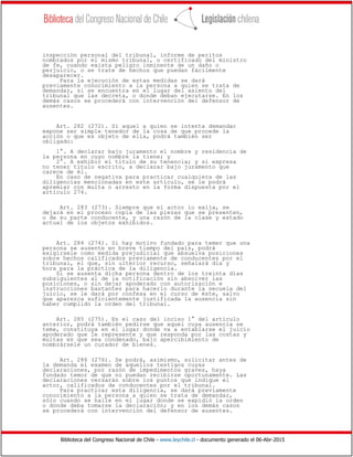 Biblioteca del Congreso Nacional de Chile - www.leychile.cl - documento generado el 06-Abr-2015
inspección personal del tribunal, informe de peritos
nombrados por el mismo tribunal, o certificado del ministro
de fe, cuando exista peligro inminente de un daño o
perjuicio, o se trate de hechos que puedan fácilmente
desaparecer.
Para la ejecución de estas medidas se dará
previamente conocimiento a la persona a quien se trata de
demandar, si se encuentra en el lugar del asiento del
tribunal que las decreta, o donde deban ejecutarse. En los
demás casos se procederá con intervención del defensor de
ausentes.
Art. 282 (272). Si aquel a quien se intenta demandar
expone ser simple tenedor de la cosa de que procede la
acción o que es objeto de ella, podrá también ser
obligado:
1°. A declarar bajo juramento el nombre y residencia de
la persona en cuyo nombre la tiene; y
2°. A exhibir el título de su tenencia; y si expresa
no tener título escrito, a declarar bajo juramento que
carece de él.
En caso de negativa para practicar cualquiera de las
diligencias mencionadas en este artículo, se le podrá
apremiar con multa o arresto en la forma dispuesta por el
artículo 274.
Art. 283 (273). Siempre que el actor lo exija, se
dejará en el proceso copia de las piezas que se presenten,
o de su parte conducente, y una razón de la clase y estado
actual de los objetos exhibidos.
Art. 284 (274). Si hay motivo fundado para temer que una
persona se ausente en breve tiempo del país, podrá
exigírsele como medida prejudicial que absuelva posiciones
sobre hechos calificados previamente de conducentes por el
tribunal, el que, sin ulterior recurso, señalará día y
hora para la práctica de la diligencia.
Si se ausenta dicha persona dentro de los treinta días
subsiguientes al de la notificación sin absolver las
posiciones, o sin dejar apoderado con autorización e
instrucciones bastantes para hacerlo durante la secuela del
juicio, se le dará por confesa en el curso de éste, salvo
que aparezca suficientemente justificada la ausencia sin
haber cumplido la orden del tribunal.
Art. 285 (275). En el caso del inciso 1° del artículo
anterior, podrá también pedirse que aquel cuya ausencia se
teme, constituya en el lugar donde va a entablarse el juicio
apoderado que le represente y que responda por las costas y
multas en que sea condenado, bajo apercibimiento de
nombrársele un curador de bienes.
Art. 286 (276). Se podrá, asimismo, solicitar antes de
la demanda el examen de aquellos testigos cuyas
declaraciones, por razón de impedimentos graves, haya
fundado temor de que no puedan recibirse oportunamente. Las
declaraciones versarán sobre los puntos que indique el
actor, calificados de conducentes por el tribunal.
Para practicar esta diligencia, se dará previamente
conocimiento a la persona a quien se trata de demandar,
sólo cuando se halle en el lugar donde se expidió la orden
o donde deba tomarse la declaración; y en los demás casos
se procederá con intervención del defensor de ausentes.
 