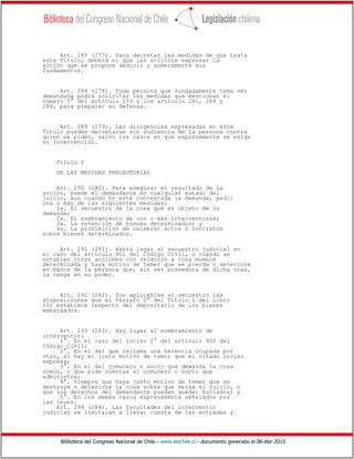 Biblioteca del Congreso Nacional de Chile - www.leychile.cl - documento generado el 06-Abr-2015
Art. 287 (277). Para decretar las medidas de que trata
este Título, deberá el que las solicite expresar la
acción que se propone deducir y someramente sus
fundamentos.
Art. 288 (278). Toda persona que fundadamente tema ser
demandada podrá solicitar las medidas que mencionan el
número 5° del artículo 273 y los artículo 281, 284 y
286, para preparar su defensa.
Art. 289 (279). Las diligencias expresadas en este
Título pueden decretarse sin audiencia de la persona contra
quien se piden, salvo los casos en que expresamente se exige
su intervención.
Título V
DE LAS MEDIDAS PRECAUTORIAS
Art. 290 (280). Para asegurar el resultado de la
acción, puede el demandante en cualquier estado del
juicio, aun cuando no esté contestada la demanda, pedir
una o más de las siguientes medidas:
1a. El secuestro de la cosa que es objeto de la
demanda;
2a. El nombramiento de uno o más interventores;
3a. La retención de bienes determinados; y
4a. La prohibición de celebrar actos o contratos
sobre bienes determinados.
Art. 291 (281). Habrá lugar al secuestro judicial en
el caso del artículo 901 del Código Civil, o cuando se
entablen otras acciones con relación a cosa mueble
determinada y haya motivo de temer que se pierda o deteriore
en manos de la persona que, sin ser poseedora de dicha cosa,
la tenga en su poder.
Art. 292 (282). Son aplicables al secuestro las
disposiciones que el Párrafo 2° del Título I del Libro
III establece respecto del depositario de los bienes
embargados.
Art. 293 (283). Hay lugar al nombramiento de
interventor:
1°. En el caso del inciso 2° del artículo 902 del
Código Civil;
2°. En el del que reclama una herencia ocupada por
otro, si hay el justo motivo de temor que el citado inciso
expresa;
3°. En el del comunero o socio que demanda la cosa
común, o que pide cuentas al comunero o socio que
administra;
4°. Siempre que haya justo motivo de temer que se
destruya o deteriore la cosa sobre que versa el juicio, o
que los derechos del demandante puedan quedar burlados; y
5°. En los demás casos expresamente señalados por
las leyes.
Art. 294 (284). Las facultades del interventor
judicial se limitarán a llevar cuenta de las entradas y
 