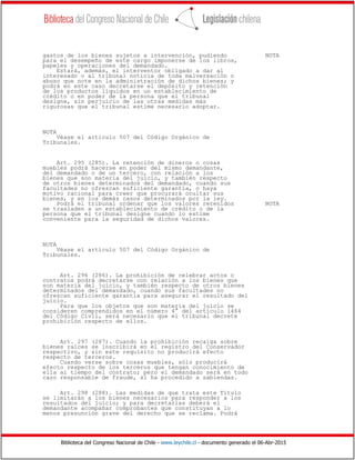 Biblioteca del Congreso Nacional de Chile - www.leychile.cl - documento generado el 06-Abr-2015
gastos de los bienes sujetos a intervención, pudiendo NOTA
para el desempeño de este cargo imponerse de los libros,
papeles y operaciones del demandado.
Estará, además, el interventor obligado a dar al
interesado o al tribunal noticia de toda malversación o
abuso que note en la administración de dichos bienes; y
podrá en este caso decretarse el depósito y retención
de los productos líquidos en un establecimiento de
crédito o en poder de la persona que el tribunal
designe, sin perjuicio de las otras medidas más
rigurosas que el tribunal estime necesario adoptar.
NOTA
Véase el artículo 507 del Código Orgánico de
Tribunales.
Art. 295 (285). La retención de dineros o cosas
muebles podrá hacerse en poder del mismo demandante,
del demandado o de un tercero, con relación a los
bienes que son materia del juicio, y también respecto
de otros bienes determinados del demandado, cuando sus
facultades no ofrezcan suficiente garantía, o haya
motivo racional para creer que procurará ocultar sus
bienes, y en los demás casos determinados por la ley.
Podrá el tribunal ordenar que los valores retenidos NOTA
se trasladen a un establecimiento de crédito o de la
persona que el tribunal designe cuando lo estime
conveniente para la seguridad de dichos valores.
NOTA
Véase el artículo 507 del Código Orgánico de
Tribunales.
Art. 296 (286). La prohibición de celebrar actos o
contratos podrá decretarse con relación a los bienes que
son materia del juicio, y también respecto de otros bienes
determinados del demandado, cuando sus facultades no
ofrezcan suficiente garantía para asegurar el resultado del
juicio.
Para que los objetos que son materia del juicio se
consideren comprendidos en el número 4° del artículo 1464
del Código Civil, será necesario que el tribunal decrete
prohibición respecto de ellos.
Art. 297 (287). Cuando la prohibición recaiga sobre
bienes raíces se inscribirá en el registro del Conservador
respectivo, y sin este requisito no producirá efecto
respecto de terceros.
Cuando verse sobre cosas muebles, sólo producirá
efecto respecto de los terceros que tengan conocimiento de
ella al tiempo del contrato; pero el demandado será en todo
caso responsable de fraude, si ha procedido a sabiendas.
Art. 298 (288). Las medidas de que trata este Título
se limitarán a los bienes necesarios para responder a los
resultados del juicio; y para decretarlas deberá el
demandante acompañar comprobantes que constituyan a lo
menos presunción grave del derecho que se reclama. Podrá
 