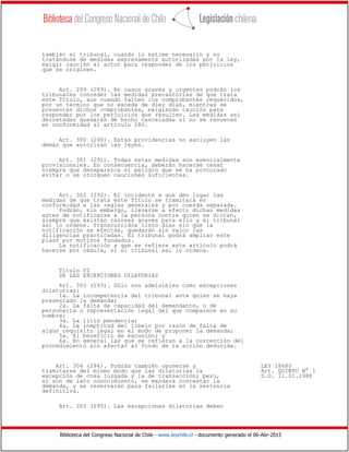 Biblioteca del Congreso Nacional de Chile - www.leychile.cl - documento generado el 06-Abr-2015
también el tribunal, cuando lo estime necesario y no
tratándose de medidas expresamente autorizadas por la ley,
exigir caución al actor para responder de los perjuicios
que se originen.
Art. 299 (289). En casos graves y urgentes podrán los
tribunales conceder las medidas precautorias de que trata
este Título, aun cuando falten los comprobantes requeridos,
por un término que no exceda de diez días, mientras se
presentan dichos comprobantes, exigiendo caución para
responder por los perjuicios que resulten. Las medidas así
decretadas quedarán de hecho canceladas si no se renuevan
en conformidad al artículo 280.
Art. 300 (290). Estas providencias no excluyen las
demás que autorizan las leyes.
Art. 301 (291). Todas estas medidas son esencialmente
provisionales. En consecuencia, deberán hacerse cesar
siempre que desaparezca el peligro que se ha procurado
evitar o se otorguen cauciones suficientes.
Art. 302 (292). El incidente a que den lugar las
medidas de que trata este Título se tramitará en
conformidad a las reglas generales y por cuerda separada.
Podrán, sin embargo, llevarse a efecto dichas medidas
antes de notificarse a la persona contra quien se dictan,
siempre que existan razones graves para ello y el tribunal
así lo ordene. Transcurridos cinco días sin que la
notificación se efectúe, quedarán sin valor las
diligencias practicadas. El tribunal podrá ampliar este
plazo por motivos fundados.
La notificación a que se refiere este artículo podrá
hacerse por cédula, si el tribunal así lo ordena.
Título VI
DE LAS EXCEPCIONES DILATORIAS
Art. 303 (293). Sólo son admisibles como excepciones
dilatorias:
1a. La incompetencia del tribunal ante quien se haya
presentado la demanda;
2a. La falta de capacidad del demandante, o de
personería o representación legal del que comparece en su
nombre;
3a. La litis pendencia;
4a. La ineptitud del libelo por razón de falta de
algún requisito legal en el modo de proponer la demanda;
5a. El beneficio de excusión; y
6a. En general las que se refieran a la corrección del
procedimiento sin afectar al fondo de la acción deducida.
Art. 304 (294). Podrán también oponerse y LEY 18680
tramitarse del mismo modo que las dilatorias la Art. QUINTO N° 1
excepción de cosa juzgada y la de transacción; pero, D.O. 11.01.1988
si son de lato conocimiento, se mandará contestar la
demanda, y se reservarán para fallarlas en la sentencia
definitiva.
Art. 305 (295). Las excepciones dilatorias deben
 