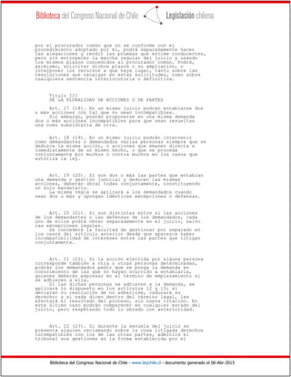 Biblioteca del Congreso Nacional de Chile - www.leychile.cl - documento generado el 06-Abr-2015
por el procurador común que no se conforme con el
procedimiento adoptado por él, podrá separadamente hacer
las alegaciones y rendir las pruebas que estime conducentes,
pero sin entorpecer la marcha regular del juicio y usando
los mismos plazos concedidos al procurador común. Podrá,
asimismo, solicitar dichos plazos o su ampliación, o
interponer los recursos a que haya lugar, tanto sobre las
resoluciones que recaigan en estas solicitudes, como sobre
cualquiera sentencia interlocutoria o definitiva.
Título III
DE LA PLURALIDAD DE ACCIONES O DE PARTES
Art. 17 (18). En un mismo juicio podrán entablarse dos
o más acciones con tal que no sean incompatibles.
Sin embargo, podrán proponerse en una misma demanda
dos o más acciones incompatibles para que sean resueltas
una como subsidiaria de otra.
Art. 18 (19). En un mismo juicio podrán intervenir
como demandantes o demandados varias personas siempre que se
deduzca la misma acción, o acciones que emanen directa e
inmediatamente de un mismo hecho, o que se proceda
conjuntamente por muchos o contra muchos en los casos que
autoriza la ley.
Art. 19 (20). Si son dos o más las partes que entablan
una demanda o gestión judicial y deducen las mismas
acciones, deberán obrar todas conjuntamente, constituyendo
un solo mandatario.
La misma regla se aplicará a los demandados cuando
sean dos o más y opongan idénticas excepciones o defensas.
Art. 20 (21). Si son distintas entre sí las acciones
de los demandantes o las defensas de los demandados, cada
uno de ellos podrá obrar separadamente en el juicio, salvo
las excepciones legales.
Se concederá la facultad de gestionar por separado en
los casos del artículo anterior desde que aparezca haber
incompatibilidad de intereses entre las partes que litigan
conjuntamente.
Art. 21 (22). Si la acción ejercida por alguna persona
corresponde también a otra u otras personas determinadas,
podrán los demandados pedir que se ponga la demanda en
conocimiento de las que no hayan ocurrido a entablarla,
quienes deberán expresar en el término de emplazamiento si
se adhieren a ella.
Si las dichas personas se adhieren a la demanda, se
aplicará lo dispuesto en los artículos 12 y 13; si
declaran su resolución de no adherirse, caducará su
derecho; y si nada dicen dentro del término legal, les
afectará el resultado del proceso, sin nueva citación. En
este último caso podrán comparecer en cualquier estado del
juicio, pero respetando todo lo obrado con anterioridad.
Art. 22 (23). Si durante la secuela del juicio se
presenta alguien reclamando sobre la cosa litigada derechos
incompatibles con los de las otras partes, admitirá el
tribunal sus gestiones en la forma establecida por el
 