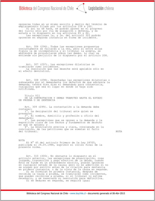 Biblioteca del Congreso Nacional de Chile - www.leychile.cl - documento generado el 06-Abr-2015
oponerse todas en un mismo escrito y dentro del término de
emplazamiento fijado por los artículos 258 a 260.
Si así no se hace, se podrán oponer en el progreso
del juicio sólo por vía de alegación o defensa, y se
estará a lo dispuesto en los artículos 85 y 86.
Las excepciones 1a. y 3a. del artículo 303 podrán
oponerse en segunda instancia en forma de incidente.
Art. 306 (296). Todas las excepciones propuestas
conjuntamente se fallarán a la vez, pero si entre ellas
figura la de incompetencia y el tribunal la acepta, se
abstendrá de pronunciarse sobre las demás. Lo cual se
entiende sin perjuicio de lo dispuesto por el artículo 208.
Art. 307 (297). Las excepciones dilatorias se
tramitarán como incidentes.
La resolución que las deseche será apelable sólo en
el efecto devolutivo.
Art. 308 (298). Desechadas las excepciones dilatorias o
subsanados por el demandante los defectos de que adolezca la
demanda, tendrá diez días el demandado para contestarla,
cualquiera que sea el lugar en donde le haya sido
notificada.
Título VII
DE LA CONTESTACION Y DEMAS TRAMITES HASTA EL ESTADO
DE PRUEBA O DE SENTENCIA
Art. 309 (299). La contestación a la demanda debe
contener:
1°. La designación del tribunal ante quien se
presente;
2°. El nombre, domicilio y profesión u oficio del
demandado;
3°. Las excepciones que se oponen a la demanda y la
exposición clara de los hechos y fundamentos de derecho
en que se apoyan; y
4°. La enunciación precisa y clara, consignada en la
conclusión, de las peticiones que se sometan al fallo
del tribunal. NOTA
NOTA
El N° 45 del artículo Primero de la Ley 18705,
publicada el 24.05.1988, suprimió el inciso final de la
presente norma.
Art. 310 (300). No obstante lo dispuesto en el
artículo anterior, las excepciones de prescripción, cosa
juzgada, transacción y pago efectivo de la deuda, cuando
ésta se funde en un antecedente escrito, podrán oponerse
en cualquier estado de la causa; pero no se admitirán si no
se alegan por escrito antes de la citación para sentencia
en primera instancia, o de la vista de la causa en segunda.
Si se formulan en primera instancia, después de
recibida la causa a prueba, se tramitarán como incidentes,
que pueden recibirse a prueba, si el tribunal lo estima
necesario, y se reservará su resolución para definitiva.
Si se deducen en segunda, se seguirá igual
 