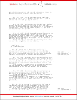 Biblioteca del Congreso Nacional de Chile - www.leychile.cl - documento generado el 06-Abr-2015
procedimiento, pero en tal caso el tribunal de alzada se
pronunciará sobre ellas en única instancia.
Art. 311 (301). De la contestación se comunicará
traslado al actor por el término de seis días, y de la
réplica al demandado por igual término.
Art. 312 (302). En los escritos de réplica y dúplica
podrán las partes ampliar, adicionar o modificar las
acciones y excepciones que hayan formulado en la demanda y
contestación, pero sin que puedan alterar las que sean
objeto principal del pleito.
Art. 313 (303). Si el demandado acepta llanamente las
peticiones del demandante, o si en sus escritos no
contradice en materia substancial y pertinente los hechos
sobre que versa el juicio, el tribunal mandará citar a las
partes para oír sentencia definitiva, una vez evacuado el
traslado de la réplica.
Igual citación se dispondrá cuando las partes pidan
que se falle el pleito sin más trámite.
Título VIII
DE LA RECONVENCION
Art. 314 (304). Si el demandado reconviene al
actor, deberá hacerlo en el escrito de contestación,
sujetándose a las disposiciones de los artículos 254 y LEY 18882
261; y se considerará, para este efecto, como demandada Art. Primero Nº 15
la parte contra quien se deduzca la reconvención. D.O. 20.12.1989
Art. 315 (305). No podrá deducirse reconvención sino
cuando el tribunal tenga competencia para conocer de ella,
estimada como demanda, o cuando sea admisible la prórroga
de jurisdicción. Podrá también deducirse aun cuando por
su cuantía la reconvención deba ventilarse ante un juez
inferior.
Para estimar la competencia, se considerará el monto
de los valores reclamados por vía de reconvención
separadamente de los que son materia de la demanda.
Art. 316 (306). La reconvención se substanciará y
fallará conjuntamente con la demanda principal, sin
perjuicio de lo establecido en el artículo 172.
De la réplica de la reconvención se dará traslado al
demandante por seis días.
No se concederá, sin embargo, en la reconvención
aumento extraordinario de término para rendir prueba fuera
de la República cuando no deba concederse en la cuestión
principal.
Art. 317 (307). Contra la reconvención hay lugar a
las excepciones dilatorias enumeradas en el artículo
303, las cuales se propondrán dentro del término de
seis días y en la forma expresada en el artículo 305.
Acogida una excepción dilatoria, el demandante LEY 18705
reconvencional deberá subsanar los defectos de que Art. PRIMERO Nº 46
 