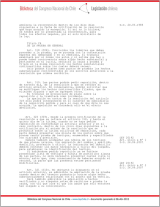 Biblioteca del Congreso Nacional de Chile - www.leychile.cl - documento generado el 06-Abr-2015
adolezca la reconvención dentro de los diez días D.O. 24.05.1988
siguientes a la fecha de notificación de la resolución
que haya acogido la excepción. Si así no lo hiciere,
se tendrá por no presentada la reconvención, para
todos los efectos legales, por el solo ministerio de
la ley.
Título IX
DE LA PRUEBA EN GENERAL
Art. 318 (308). Concluídos los trámites que deben
preceder a la prueba, ya se proceda con la contestación
expresa del demandado o en su rebeldía, el tribunal
examinará por sí mismo los autos y si estima que hay o
puede haber controversia sobre algún hecho substancial y
pertinente en el juicio, recibirá la causa a prueba y
fijará en la misma resolución los hechos substanciales
controvertidos sobre los cuales deberá recaer.
Sólo podrán fijarse como puntos de pruebas los hechos
substanciales controvertidos en los escritos anteriores a la
resolución que ordena recibirla.
Art. 319. Las partes podrán pedir reposición, dentro
de tercero día, de la resolución a que se refiere el
artículo anterior. En consecuencia, podrán solicitar que
se modifiquen los hechos controvertidos fijados, que se
eliminen algunos o que se agreguen otros.
El tribunal se pronunciará de plano sobre la
reposición o la tramitará como incidente.
La apelación en contra de la resolución del artículo
318 sólo podrá interponerse en el carácter de subsidiaria
de la reposición pedida y para el caso de que ésta no sea
acogida. La apelación se concederá sólo en el efecto
devolutivo.
Art. 320 (309). Desde la primera notificación de la
resolución a que se refiere el artículo 318, y hasta el
quinto día de la última, cuando no se haya pedido
reposición en conformidad al artículo anterior y en el
caso contrario, dentro de los cinco días siguientes a la
notificación por el estado de la resolución que se
pronuncie sobre la última solicitud de reposición, cada
parte deberá presentar una minuta de los puntos sobre que
piense rendir prueba de testigos, enumerados y especificados
con claridad y precisión. LEY 20192
Deberá también acompañar una nómina de los testigos Art. único a Nº 1
de que piensa valerse, con expresión del nombre y apellido, D.O. 26.06.2007
domicilio, profesión u oficio. La indicación del domicilio
deberá contener los datos necesarios a juicio del juzgado,
para establecer la identificación del testigo.
Si habiéndose pedido reposición ya se hubiere
presentado lista de testigos y minuta de puntos por alguna
de las partes, no será necesario presentar nuevas lista ni
minuta, salvo que, como consecuencia de haberse acogido el
recurso, la parte que las presenta estime pertinente
modificarlas. LEY 20192
Art. único a Nº 2
D.O. 26.06.2007
Art. 321 (310). No obstante lo dispuesto en el
artículo anterior, es admisible la ampliación de la prueba
cuando dentro del término probatorio ocurre algún hecho
substancialmente relacionado con el asunto que se ventila.
Será también admisible la ampliación a hechos
verificados y no alegados antes de recibirse a prueba la
causa, con tal que jure el que los aduce que sólo entonces
han llegado a su conocimiento.
 