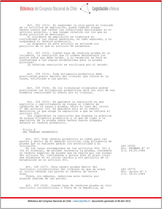 Biblioteca del Congreso Nacional de Chile - www.leychile.cl - documento generado el 06-Abr-2015
Art. 322 (311). Al responder la otra parte el traslado
de la solicitud de ampliación, podrá también alegar
hechos nuevos que reúnan las condiciones mencionadas en el
artículo anterior, o que tengan relación con los que en
dicha solicitud se mencionan.
El incidente de ampliación se tramitará en
conformidad a las reglas generales, en ramo separado, y no
suspenderá el término probatorio.
Lo dispuesto en este artículo se entiende sin
perjuicio de lo que el artículo 86 establece.
Art. 323 (312). Cuando haya de rendirse prueba en un
incidente, la resolución que lo ordene determinará los
puntos sobre que debe recaer, y su recepción se hará en
conformidad a las reglas establecidas para la prueba
principal.
La referida resolución se notificará por el estado.
Art. 324 (313). Toda diligencia probatoria debe
practicarse previo decreto del tribunal que conoce en la
causa, notificado a las partes.
Art. 325 (314). En los tribunales colegiados podrán
practicarse las diligencias probatorias ante uno solo de sus
miembros comisionado al efecto por el tribunal.
Art. 326 (315). Es apelable la resolución en que
explícita o implícitamente se niegue el trámite de
recepción de la causa a prueba, salvo el caso del inciso
2° del artículo 313. Es apelable sólo en el efecto
devolutivo la que acoge la reposición a que se refiere el
artículo 319.
Son inapelables la resolución que dispone la práctica
de alguna diligencia probatoria y la que da lugar a la
ampliación de la prueba sobre hechos nuevos alegados
durante el término probatorio.
Título X
DEL TERMINO PROBATORIO
Art. 327. Todo término probatorio es común para las
partes y dentro de él deberán solicitar toda diligencia de
prueba que no hubieren pedido con anterioridad a su
iniciación. LEY 18705
En los casos contemplados en los artículos 310, 321 y Art. PRIMERO Nº 47
322 el tribunal, de estimar necesaria la prueba, concederá D.O. 24.05.1988
un término especial de prueba que se regirá por las normas
del artículo 90, limitándose a quince días el plazo total
que establece en su inciso tercero y sin perjuicio de lo
establecido en el artículo 431.
Art. 328 (317). Para rendir prueba dentro del
territorio jurisdiccional del tribunal en que se sigue LEY 18776
el juicio tendrán las partes el término de veinte Art. quinto Nº 5
días. D.O. 18.01.1989
Podrá, sin embargo, reducirse este término por
acuerdo unánime de las partes.
Art. 329 (318). Cuando haya de rendirse prueba en otro
territorio jurisdiccional o fuera de la República, se
 