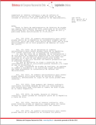 Biblioteca del Congreso Nacional de Chile - www.leychile.cl - documento generado el 06-Abr-2015
aumentará el término ordinario a que se refiere el
artículo anterior con un número de días igual al que
concede el artículo 259 para aumentar el de emplazamiento. LEY 18776
Art. quinto Nº 6
D.O. 18.01.1989
NOTA
NOTA:
Véase la Tabla de emplazamientos de términos de prueba
que regirá hasta febrero de 2014, publicada el 02.10.2014,
rectificada por la Corte Suprema el 12 de mayo de 2011 y
publicada dicha rectificación el 27.05.2011.
Art. 330 (319). El aumento extraordinario para rendir
prueba dentro de la República se concederá siempre que se
solicite, salvo que haya justo motivo para creer que se pide
maliciosamente con el solo propósito de demorar el curso
del juicio.
Art. 331 (320). No se decretará el aumento
extraordinario para rendir prueba fuera de la República
sino cuando concurran las circunstancias siguientes:
1a. Que del tenor de la demanda, de la contestación o
de otra pieza del expediente aparezca que los hechos a que
se refieren las diligencias probatorias solicitadas han
acaecido en el país en que deben practicarse dichas
diligencias, o que allí existen los medios probatorios que
se pretende obtener;
2a. Que se determine la clase y condición de los
instrumentos de que el solicitante piensa valerse y el lugar
en que se encuentran; y
3a. Que, tratándose de prueba de testigos, se exprese
su nombre y residencia o se justifique algún antecedente
que haga presumible la conveniencia de obtener sus
declaraciones.
Art. 332 (321). El aumento extraordinario para rendir
prueba deberá solicitarse antes de vencido el término
ordinario, determinando el lugar en que dicha prueba debe
rendirse.
Art. 333 (322). Todo aumento del término ordinario
continuará corriendo después de éste sin interrupción y
sólo durará para cada localidad el número de días fijado
en la tabla respectiva.
Art. 334 (323). Se puede, durante el término
ordinario, rendir prueba en cualquier parte de la República
y fuera de ella.
Art. 335 (324). Vencido el término ordinario, sólo
podrá rendirse prueba en aquellos lugares para los cuales
se haya otorgado aumento extraordinario del término.
Art. 336 (325). El aumento extraordinario para rendir
prueba dentro de la República se otorgará con previa
 
