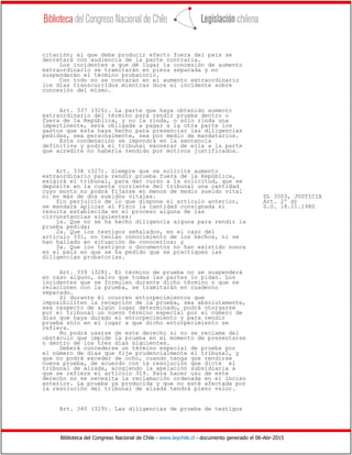 Biblioteca del Congreso Nacional de Chile - www.leychile.cl - documento generado el 06-Abr-2015
citación; el que deba producir efecto fuera del país se
decretará con audiencia de la parte contraria.
Los incidentes a que dé lugar la concesión de aumento
extraordinario se tramitarán en pieza separada y no
suspenderán el término probatorio.
Con todo no se contarán en el aumento extraordinario
los días transcurridos mientras dure el incidente sobre
concesión del mismo.
Art. 337 (326). La parte que haya obtenido aumento
extraordinario del término para rendir prueba dentro o
fuera de la República, y no la rinda, o sólo rinda una
impertinente, será obligada a pagar a la otra parte los
gastos que ésta haya hecho para presenciar las diligencias
pedidas, sea personalmente, sea por medio de mandatarios.
Esta condenación se impondrá en la sentencia
definitiva y podrá el tribunal exonerar de ella a la parte
que acredite no haberla rendido por motivos justificados.
Art. 338 (327). Siempre que se solicite aumento
extraordinario para rendir prueba fuera de la República,
exigirá el tribunal, para dar curso a la solicitud, que se
deposite en la cuenta corriente del tribunal una cantidad
cuyo monto no podrá fijarse en menos de medio sueldo vital
ni en más de dos sueldos vitales. DL 3503, JUSTICIA
Sin perjuicio de lo que dispone el artículo anterior, Art. 2º d)
se mandará aplicar al Fisco la cantidad consignada si D.O. 18.11.1980
resulta establecida en el proceso alguna de las
circunstancias siguientes:
1a. Que no se ha hecho diligencia alguna para rendir la
prueba pedida;
2a. Que los testigos señalados, en el caso del
artículo 331, no tenían conocimiento de los hechos, ni se
han hallado en situación de conocerlos; y
3a. Que los testigos o documentos no han existido nunca
en el país en que se ha pedido que se practiquen las
diligencias probatorias.
Art. 339 (328). El término de prueba no se suspenderá
en caso alguno, salvo que todas las partes lo pidan. Los
incidentes que se formulen durante dicho término o que se
relacionen con la prueba, se tramitarán en cuaderno
separado.
Si durante él ocurren entorpecimientos que
imposibiliten la recepción de la prueba, sea absolutamente,
sea respecto de algún lugar determinado, podrá otorgarse
por el tribunal un nuevo término especial por el número de
días que haya durado el entorpecimiento y para rendir
prueba sólo en el lugar a que dicho entorpecimiento se
refiera.
No podrá usarse de este derecho si no se reclama del
obstáculo que impide la prueba en el momento de presentarse
o dentro de los tres días siguientes.
Deberá concederse un término especial de prueba por
el número de días que fije prudencialmente el tribunal, y
que no podrá exceder de ocho, cuando tenga que rendirse
nueva prueba, de acuerdo con la resolución que dicte el
tribunal de alzada, acogiendo la apelación subsidiaria a
que se refiere el artículo 319. Para hacer uso de este
derecho no se necesita la reclamación ordenada en el inciso
anterior. La prueba ya producida y que no esté afectada por
la resolución del tribunal de alzada tendrá pleno valor.
Art. 340 (329). Las diligencias de prueba de testigos
 
