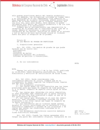 Biblioteca del Congreso Nacional de Chile - www.leychile.cl - documento generado el 06-Abr-2015
sólo podrán practicarse dentro del término probatorio.
Sin embargo, las diligencias iniciadas en tiempo hábil
y no concluidas en él por impedimento cuya remoción no
haya dependido de la parte interesada, podrán practicarse
dentro de un breve término que el tribunal señalará, por
una sola vez, para este objeto. Este derecho no podrá
reclamarse sino dentro del término probatorio o de los tres
días siguientes a su vencimiento.
Siempre que el entorpecimiento que imposibilite la
recepción de la prueba sea la inasistencia del juez de la
causa, deberá el secretario, a petición verbal de
cualquiera de las partes, certificar el hecho en el proceso
y con el mérito de este certificado fijará el tribunal
nuevo día para la recepción de la prueba.
Título XI
DE LOS MEDIOS DE PRUEBA EN PARTICULAR
1. Disposiciones generales
Art. 341 (330). Los medios de prueba de que puede
hacerse uso en juicio son:
Instrumentos;
Testigos;
Confesión de parte;
Inspección personal del tribunal;
Informes de peritos; y Presunciones.
2. De los instrumentos
NOTA
NOTA
Véanse los artículos 4 y 5 de la Ley 19799, publicada
el 12.04.2002, Sobre documentos electrónicos, firma
electrónica y servicios de certificación de dicha firma.
Art. 342 (331). Serán considerados como
instrumentos públicos en juicio, siempre que en su
otorgamiento se hayan cumplido las disposiciones legales
que dan este carácter:
1°. Los documentos originales;
2°. Las copias dadas con los requisitos que las leyes
prescriban para que hagan fe respecto de toda persona,
o, a lo menos, respecto de aquella contra quien se hacen
valer;
3°. Las copias que, obtenidas sin estos requisitos,
no sean objetadas como inexactas por la parte contraria
dentro de los tres días siguientes a aquel en que se le
dio conocimiento de ellas;
4°. Las copias que, objetadas en el caso del número
anterior, sean cotejadas y halladas conforme con sus
originales o con otras copias que hagan fe respecto de
la parte contraria; y
5°. Los testimonios que el tribunal mande agregar
durante el juicio, autorizados por su secretario u otro
funcionario competente y sacados de los originales o de
copias que reúnan las condiciones indicadas en el
número anterior.
6°. Los documentos electrónicos suscritos mediante LEY 20217
firma electrónica avanzada. Art. 1 Nº 1
D.O. 12.11.2007
Art. 343 (332). Cuando las copias agregadas sólo
tengan una parte del instrumento original, cualquiera de los
 