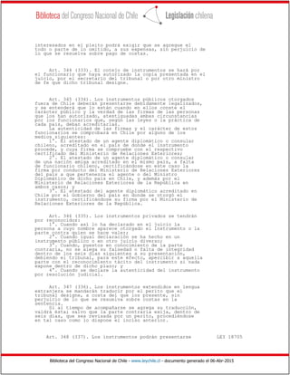 Biblioteca del Congreso Nacional de Chile - www.leychile.cl - documento generado el 06-Abr-2015
interesados en el pleito podrá exigir que se agregue el
todo o parte de lo omitido, a sus expensas, sin perjuicio de
lo que se resuelva sobre pago de costas.
Art. 344 (333). El cotejo de instrumentos se hará por
el funcionario que haya autorizado la copia presentada en el
juicio, por el secretario del tribunal o por otro ministro
de fe que dicho tribunal designe.
Art. 345 (334). Los instrumentos públicos otorgados
fuera de Chile deberán presentarse debidamente legalizados,
y se entenderá que lo están cuando en ellos conste el
carácter público y la verdad de las firmas de las personas
que los han autorizado, atestiguadas ambas circunstancias
por los funcionarios que, según las leyes o la práctica de
cada país, deban acreditarlas.
La autenticidad de las firmas y el carácter de estos
funcionarios se comprobará en Chile por alguno de los
medios siguientes:
1°. El atestado de un agente diplomático o consular
chileno, acreditado en el país de donde el instrumento
procede, y cuya firma se compruebe con el respectivo
certificado del Ministerio de Relaciones Exteriores;
2°. El atestado de un agente diplomático o consular
de una nación amiga acreditado en el mismo país, a falta
de funcionario chileno, certificándose en este caso la
firma por conducto del Ministerio de Relaciones Exteriores
del país a que pertenezca el agente o del Ministro
Diplomático de dicho país en Chile, y además por el
Ministerio de Relaciones Exteriores de la República en
ambos casos; y
3°. El atestado del agente diplomático acreditado en
Chile por el Gobierno del país en donde se otorgó el
instrumento, certificándose su firma por el Ministerio de
Relaciones Exteriores de la República.
Art. 346 (335). Los instrumentos privados se tendrán
por reconocidos:
1°. Cuando así lo ha declarado en el juicio la
persona a cuyo nombre aparece otorgado el instrumento o la
parte contra quien se hace valer;
2°. Cuando igual declaración se ha hecho en un
instrumento público o en otro juicio diverso;
3°. Cuando, puestos en conocimiento de la parte
contraria, no se alega su falsedad o falta de integridad
dentro de los seis días siguientes a su presentación,
debiendo el tribunal, para este efecto, apercibir a aquella
parte con el reconocimiento tácito del instrumento si nada
expone dentro de dicho plazo; y
4°. Cuando se declare la autenticidad del instrumento
por resolución judicial.
Art. 347 (336). Los instrumentos extendidos en lengua
extranjera se mandarán traducir por el perito que el
tribunal designe, a costa del que los presente, sin
perjuicio de lo que se resuelva sobre costas en la
sentencia.
Si al tiempo de acompañarse se agrega su traducción,
valdrá ésta; salvo que la parte contraria exija, dentro de
seis días, que sea revisada por un perito, procediéndose
en tal caso como lo dispone el inciso anterior.
Art. 348 (337). Los instrumentos podrán presentarse LEY 18705
 