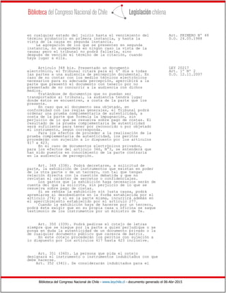 Biblioteca del Congreso Nacional de Chile - www.leychile.cl - documento generado el 06-Abr-2015
en cualquier estado del juicio hasta el vencimiento del Art. PRIMERO Nº 48
término probatorio en primera instancia, y hasta la D.O. 24.05.1988
vista de la causa en segunda instancia.
La agregación de los que se presenten en segunda
instancia, no suspenderá en ningún caso la vista de la
causa; pero el tribunal no podrá fallarla, sino
después de vencido el término de la citación, cuando
haya lugar a ella.
Artículo 348 bis. Presentado un documento LEY 20217
electrónico, el Tribunal citará para el 6° día a todas Art. 1º Nº 2
las partes a una audiencia de percepción documental. En D.O. 12.11.2007
caso de no contar con los medios técnicos electrónicos
necesarios para su adecuada percepción, apercibirá a la
parte que presentó el documento con tenerlo por no
presentado de no concurrir a la audiencia con dichos
medios.
Tratándose de documentos que no puedan ser
transportados al tribunal, la audiencia tendrá lugar
donde éstos se encuentren, a costa de la parte que los
presente.
En caso que el documento sea objetado, en
conformidad con las reglas generales, el Tribunal podrá
ordenar una prueba complementaria de autenticidad, a
costa de la parte que formula la impugnación, sin
perjuicio de lo que se resuelva sobre pago de costas. El
resultado de la prueba complementaria de autenticidad
será suficiente para tener por reconocido o por objetado
el instrumento, según corresponda.
Para los efectos de proceder a la realización de la
prueba complementaria de autenticidad, los peritos
procederán con sujeción a lo dispuesto por los artículos
417 a 423.
En el caso de documentos electrónicos privados,
para los efectos del artículo 346, N°3, se entenderá que
han sido puestos en conocimiento de la parte contraria
en la audiencia de percepción.
Art. 349 (338). Podrá decretarse, a solicitud de
parte, la exhibición de instrumentos que existan en poder
de la otra parte o de un tercero, con tal que tengan
relación directa con la cuestión debatida y que no
revistan el carácter de secretos o confidenciales.
Los gastos que la exhibición haga necesarios serán de
cuenta del que la solicite, sin perjuicio de lo que se
resuelva sobre pago de costas.
Si se rehúsa la exhibición sin justa causa, podrá
apremiarse al desobediente en la forma establecida por el
artículo 274; y si es la parte misma, incurrirá además en
el apercibimiento establecido por el artículo 277.
Cuando la exhibición haya de hacerse por un tercero,
podrá éste exigir que en su propia casa u oficina se saque
testimonio de los instrumentos por un ministro de fe.
Art. 350 (339). Podrá pedirse el cotejo de letras
siempre que se niegue por la parte a quien perjudique o se
ponga en duda la autenticidad de un documento privado o la
de cualquier documento público que carezca de matriz.
En este cotejo procederán los peritos con sujeción a
lo dispuesto por los artículos 417 hasta 423 inclusive.
Art. 351 (340). La persona que pida el cotejo
designará el instrumento o instrumentos indubitados con que
debe hacerse.
Art. 352 (341). Se considerarán indubitados para el
 