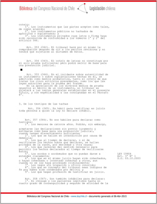 Biblioteca del Congreso Nacional de Chile - www.leychile.cl - documento generado el 06-Abr-2015
cotejo:
1°. Los instrumentos que las partes acepten como tales,
de común acuerdo;
2°. Los instrumentos públicos no tachados de
apócrifos o suplantados; y
3°. Los instrumentos privados cuya letra o firma haya
sido reconocida de conformidad a los números 1° y 2° del
artículo 346.
Art. 353 (342). El tribunal hará por sí mismo la
comprobación después de oír a los peritos revisores y no
tendrá que sujetarse al dictamen de éstos.
Art. 354 (343). El cotejo de letras no constituye por
sí solo prueba suficiente; pero podrá servir de base para
una presunción judicial.
s
Art. 355 (344). En el incidente sobre autenticidad de
un instrumento o sobre suplantaciones hechas en él, se
admitirán como medios probatorios, tanto el cotejo de que
tratan los cinco artículos precedentes, como los que las
leyes autoricen para la prueba del fraude.
En la apreciación de los diversos medios de prueba
opuestos al mérito de un instrumento, el tribunal se
sujetará a las reglas generales establecidas en el presente
Título, y con especialidad a las consignadas en el Párrafo
8°.
3. De los testigos de las tachas
Art. 356 (345). Es hábil para testificar en juicio
toda persona a quien la ley no declare inhábil.
Art. 357 (346). No son hábiles para declarar como
testigos:
1°. Los menores de catorce años. Podrán, sin embargo,
aceptarse las declaraciones sin previo juramento y
estimarse como base para una presunción judicial,
cuando tengan discernimiento suficiente;
2°. Los que se hallen en interdicción por causa de
demencia;
3°. Los que al tiempo de declarar, o al de
verificarse los hechos sobre que declaran, se hallen
privados de la razón, por ebriedad u otra causa;
4°. Los que carezcan del sentido necesario para
percibir los hechos declarados al tiempo de verificarse
éstos;
5°. Los sordos o sordomudos que no puedan darse a LEY 19904
entender claramente; Art. 3º Nº 1
6°. Los que en el mismo juicio hayan sido cohechados, D.O. 03.10.2003
o hayan cohechado o intentado cohechar a otros, aun
cuando no se les haya procesado criminalmente;
7°. Los vagos sin ocupación u oficio conocido;
8°. Los que en concepto del tribunal sean indignos de
fe por haber sido condenados por delito; y
9°. Los que hagan profesión de testificar en juicio.
Art. 358 (347). Son también inhábiles para declarar:
1°. El cónyuge y los parientes legítimos hasta el
cuarto grado de consanguinidad y segundo de afinidad de la
 