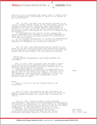 Biblioteca del Congreso Nacional de Chile - www.leychile.cl - documento generado el 06-Abr-2015
artículo 16 y se entenderá que acepta todo lo obrado antes
de su presentación, continuando el juicio en el estado en
que se encuentre.
Art. 23 (24). Los que, sin ser partes directas en el
juicio, tengan interés actual en sus resultados, podrán en
cualquier estado de él intervenir como coadyuvantes, y
tendrán en tal caso los mismos derechos que concede el
artículo 16 a cada una de las partes representadas por un
procurador común, continuando el juicio en el estado en que
se encuentre.
Se entenderá que hay interés actual siempre que
exista comprometido un derecho y no una mera expectativa,
salvo que la ley autorice especialmente la intervención
fuera de estos casos.
Si el interés invocado por el tercero es independiente
del que corresponde en el juicio a las dos partes, se
observará lo dispuesto en el artículo anterior.
Art. 24 (25). Las resoluciones que se dicten en los
casos de los dos artículos anteriores producirán respecto
de las personas a quienes dichos artículos se refieren los
mismos efectos que respecto de las partes principales.
Título IV
DE LAS CARGAS PECUNIARIAS A QUE ESTAN SUJETOS LOS
LITIGANTES
Art. 25 (26). Todo litigante está obligado a pagar
a los oficiales de la administración de justicia los
derechos que los aranceles judiciales señalen para los
servicios prestados en el proceso.
Cada parte pagará los derechos correspondientes a
las diligencias que haya solicitado, y todas por cuotas NOTA
iguales los de las diligencias comunes, sin perjuicio
del reembolso a que haya lugar cuando por la ley o por
resolución de los tribunales corresponda a otras
personas hacer el pago.
NOTA:
Véase el artículo 600 del Código Orgánico de
Tribunales.
Art. 26 (27). Los derechos de cada diligencia se
pagarán tan pronto como ésta se evacue; pero la falta de
pago no podrá entorpecer en ningún caso la marcha del
juicio.
Art. 27 (28). Cuando litiguen varias personas
conjuntamente, cada una de ellas responderá solidariamente
del pago de los derechos que a todas afecten en conformidad
a los artículos anteriores, sin perjuicio de que las demás
reembolsen a la que haya pagado la cuota que les
corresponda, a prorrata de su interés en el juicio.
Artículo 28.- Los procuradores judiciales LEY 18384
responderán personalmente del pago de las costas Art. único
procesales generadas durante el ejercicio de sus D.O. 09.01.1985
 