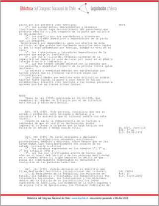 Biblioteca del Congreso Nacional de Chile - www.leychile.cl - documento generado el 06-Abr-2015
parte que los presenta como testigos; NOTA
2°. Los ascendientes, descendientes y hermanos
ilegítimos, cuando haya reconocimiento del parentesco que
produzca efectos civiles respecto de la parte que solicite
su declaración;
3°. Los pupilos por sus guardadores y viceversa;
4°. Los criados domésticos o dependientes de la parte
que los presente.
Se entenderá por dependiente, para los efectos de este
artículo, el que preste habitualmente servicios retribuidos
al que lo haya presentado por testigo, aunque no viva en su
casa;
5°. Los trabajadores y labradores dependientes de la
persona que exige su testimonio;
6°. Los que a juicio del tribunal carezcan de la
imparcialidad necesaria para declarar por tener en el pleito
interés directo o indirecto; y
7°. Los que tengan íntima amistad con la persona que
los presenta o enemistad respecto de la persona contra quien
declaren.
La amistad o enemistad deberán ser manifestadas por
hechos graves que el tribunal calificará según las
circunstancias.
Las inhabilidades que menciona este artículo no podrán
hacerse valer cuando la parte a cuyo favor se hallan
establecidas, presente como testigos a las mismas personas a
quienes podrían aplicarse dichas tachas.
NOTA
Véase la Ley 19585, publicada el 26.10.1998, que
reemplazó el régimen de filiación por el de filiación
matrimonial y extra matrimonial.
Art. 359 (348). Toda persona, cualquiera que sea su
estado o profesión, está obligada a declarar y a
concurrir a la audiencia que el tribunal señale con este
objeto.
Cuando se exija la comparecencia de un testigo a
sabiendas de que es inútil su declaración, podrá
imponer el tribunal a la parte que la haya exigido una
multa de un décimo a medio sueldo vital. DL 1417, JUSTICIA
Art. 2º m)
D.O. 29.04.1976
Art. 360 (349). No serán obligados a declarar:
1°. Los eclesiásticos, abogados, escribanos,
procuradores, médicos y matronas, sobre hechos que se les
hayan comunicado confidencialmente con ocasión de su
estado, profesión u oficio;
2°. Las personas expresadas en los números 1°, 2° y
3° del artículo 358; y
3°. Los que son interrogados acerca de hechos que
afecten el honor del testigo o de las personas mencionadas
en el número anterior, o que importen un delito de que
pueda ser criminalmente responsable el declarante o
cualquiera de las personas referidas.
Art. 361 (350). Podrán declarar en el domicilio que
fijen dentro del territorio jurisdiccional del tribunal: LEY 19806
1°. El Presidente de la República, los Ministros de Art. 2º
Estado, los Senadores y Diputados, los Subsecretarios; los D.0. 31.05.2002
Intendentes Regionales, los Gobernadores y los Alcaldes,
dentro del territorio de su jurisdicción; los jefes
superiores de Servicios, los miembros de la Corte Suprema o
de alguna Corte de Apelaciones, los Fiscales Judiciales de
 