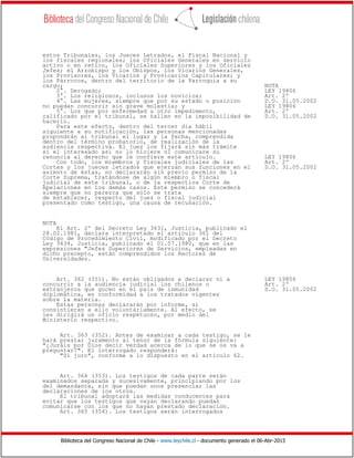 Biblioteca del Congreso Nacional de Chile - www.leychile.cl - documento generado el 06-Abr-2015
estos Tribunales, los Jueces Letrados, el Fiscal Nacional y
los fiscales regionales; los Oficiales Generales en servicio
activo o en retiro, los Oficiales Superiores y los Oficiales
Jefes; el Arzobispo y los Obispos, los Vicarios Generales,
los Provisores, los Vicarios y Provicarios Capitulares; y
los Párrocos, dentro del territorio de la Parroquia a su
cargo; NOTA
2°. Derogado; LEY 19806
3°. Los religiosos, inclusos los novicios; Art. 2º
4°. Las mujeres, siempre que por su estado o posición D.O. 31.05.2002
no puedan concurrir sin grave molestia; y LEY 19806
5°. Los que por enfermedad u otro impedimento, Art. 2º
calificado por el tribunal, se hallen en la imposibilidad de D.O. 31.05.2002
hacerlo.
Para este efecto, dentro del tercer día hábil
siguiente a su notificación, las personas mencionadas
propondrán al tribunal el lugar y la fecha, comprendida
dentro del término probatorio, de realización de la
audiencia respectiva. El juez los fijará sin más trámite
si el interesado así no lo hiciere ni comunicare su
renuncia al derecho que le confiere este artículo. LEY 19806
Con todo, los miembros y fiscales judiciales de las Art. 2º
Cortes y los jueces letrados que ejerzan sus funciones en el D.O. 31.05.2002
asiento de éstas, no declararán sin previo permiso de la
Corte Suprema, tratándose de algún miembro o fiscal
judicial de este tribunal, o de la respectiva Corte de
Apelaciones en los demás casos. Este permiso se concederá
siempre que no parezca que sólo se trata
de establecer, respecto del juez o fiscal judicial
presentado como testigo, una causa de recusación.
NOTA
El Art. 2º del Decreto Ley 3631, Justicia, publicado el
28.02.1981, declara interpretado el artículo 361 del
Código de Procedimiento Civil, modificado por el Decreto
Ley 3434, Justicia, publicado el 01.07.1980, que en las
expresiones "Jefes Superiores de Servicios, empleadas en
dicho precepto, están comprendidos los Rectores de
Universidades.
Art. 362 (351). No están obligados a declarar ni a LEY 19806
concurrir a la audiencia judicial los chilenos o Art. 2º
extranjeros que gocen en el país de inmunidad D.O. 31.05.2002
diplomática, en conformidad a los tratados vigentes
sobre la materia.
Estas personas declararán por informe, si
consintieran a ello voluntariamente. Al efecto, se
les dirigirá un oficio respetuoso, por medio del
Ministerio respectivo.
Art. 363 (352). Antes de examinar a cada testigo, se le
hará prestar juramento al tenor de la fórmula siguiente:
"¿Juráis por Dios decir verdad acerca de lo que se os va a
preguntar?". El interrogado responderá:
"Sí juro", conforme a lo dispuesto en el artículo 62.
Art. 364 (353). Los testigos de cada parte serán
examinados separada y sucesivamente, principiando por los
del demandante, sin que puedan unos presenciar las
declaraciones de los otros.
El tribunal adoptará las medidas conducentes para
evitar que los testigos que vayan declarando puedan
comunicarse con los que no hayan prestado declaración.
Art. 365 (354). Los testigos serán interrogados
 