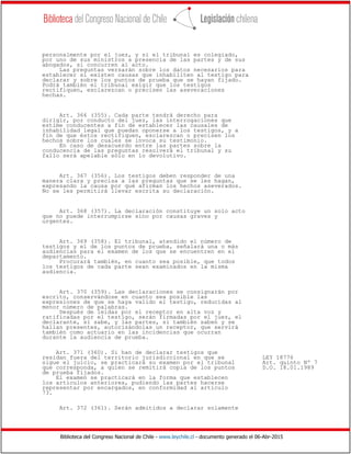 Biblioteca del Congreso Nacional de Chile - www.leychile.cl - documento generado el 06-Abr-2015
personalmente por el juez, y si el tribunal es colegiado,
por uno de sus ministros a presencia de las partes y de sus
abogados, si concurren al acto.
Las preguntas versarán sobre los datos necesarios para
establecer si existen causas que inhabiliten al testigo para
declarar y sobre los puntos de prueba que se hayan fijado.
Podrá también el tribunal exigir que los testigos
rectifiquen, esclarezcan o precisen las aseveraciones
hechas.
Art. 366 (355). Cada parte tendrá derecho para
dirigir, por conducto del juez, las interrogaciones que
estime conducentes a fin de establecer las causales de
inhabilidad legal que puedan oponerse a los testigos, y a
fin de que éstos rectifiquen, esclarezcan o precisen los
hechos sobre los cuales se invoca su testimonio.
En caso de desacuerdo entre las partes sobre la
conducencia de las preguntas resolverá el tribunal y su
fallo será apelable sólo en lo devolutivo.
Art. 367 (356). Los testigos deben responder de una
manera clara y precisa a las preguntas que se les hagan,
expresando la causa por qué afirman los hechos aseverados.
No se les permitirá llevar escrita su declaración.
Art. 368 (357). La declaración constituye un solo acto
que no puede interrumpirse sino por causas graves y
urgentes.
Art. 369 (358). El tribunal, atendido el número de
testigos y el de los puntos de prueba, señalará una o más
audiencias para el examen de los que se encuentren en el
departamento.
Procurará también, en cuanto sea posible, que todos
los testigos de cada parte sean examinados en la misma
audiencia.
Art. 370 (359). Las declaraciones se consignarán por
escrito, conservándose en cuanto sea posible las
expresiones de que se haya valido el testigo, reducidas al
menor número de palabras.
Después de leídas por el receptor en alta voz y
ratificadas por el testigo, serán firmadas por el juez, el
declarante, si sabe, y las partes, si también saben y se
hallan presentes, autorizándolas un receptor, que servirá
también como actuario en las incidencias que ocurran
durante la audiencia de prueba.
Art. 371 (360). Si han de declarar testigos que
residan fuera del territorio jurisdiccional en que se LEY 18776
sigue el juicio, se practicará su examen por el tribunal Art. quinto Nº 7
que corresponda, a quien se remitirá copia de los puntos D.O. 18.01.1989
de prueba fijados.
El examen se practicará en la forma que establecen
los artículos anteriores, pudiendo las partes hacerse
representar por encargados, en conformidad al artículo
73.
Art. 372 (361). Serán admitidos a declarar solamente
 