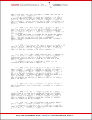 Biblioteca del Congreso Nacional de Chile - www.leychile.cl - documento generado el 06-Abr-2015
hasta seis testigos, por cada parte, sobre cada uno de los
hechos que deban acreditarse.
Sólo se examinarán testigos que figuren en la nómina
a que se refiere el inciso final del artículo 320. Podrá,
con todo, el tribunal admitir otros testigos en casos muy
calificados, y jurando la parte que no tuvo conocimiento de
ellos al tiempo de formar la nómina de que trata el inciso
anterior.
Art. 373 (362). Solamente podrán oponerse tachas a los
testigos antes de que presten su declaración. En el caso
del inciso final del artículo anterior, podrán también
oponerse dentro de los tres días subsiguientes al examen de
los testigos.
Sólo se admitirán las tachas que se funden en alguna
de las inhabilidades mencionadas en los artículos 357 y
358, y con tal que se expresen con la claridad y
especificación necesarias para que puedan ser fácilmente
comprendidas.
Art. 374 (363). Opuesta la tacha y antes de declarar el
testigo, podrá la parte que lo presenta pedir que se omita
su declaración y que se reemplace por la de otro testigo
hábil de los que figuran en la nómina respectiva.
Art. 375 (364). Las tachas opuestas por las partes no
obstan al examen de los testigos tachados; pero podrán los
tribunales repeler de oficio a los que notoriamente
aparezcan comprendidos en alguna de las que señala el
artículo 357.
La apelación que se interponga en este caso se
concederá sólo en el efecto devolutivo.
Art. 376 (365). Cuando el tribunal lo estime necesario
para resolver el juicio, recibirá las tachas a prueba, la
cual se rendirá dentro del término concedido para la
cuestión principal. Pero si éste está vencido o lo que de
él reste no sea suficiente, se ampliará para el solo
efecto de rendir la prueba de tachas hasta completar diez
días, pudiendo además solicitarse el aumento
extraordinario que concede el artículo 329 en los casos a
que él se refiere.
Art. 377 (366). Son aplicables a la prueba de tachas
las disposiciones que reglamentan la prueba de la cuestión
principal.
Art. 378 (367). No se admitirá prueba de testigos para
inhabilitar a los que hayan declarado sobre las tachas
deducidas. Lo cual no obsta para que el tribunal acepte
otros medios probatorios, sin abrir término especial, y
tome en cuenta las incapacidades que contra los mismos
testigos aparezcan en el proceso.
Art. 379 (368). Las resoluciones que ordenan recibir
prueba sobre las tachas opuestas son inapelables.
No obstante lo dispuesto en el inciso anterior, la
legalidad de las tachas y su comprobación serán apreciadas
y resueltas en la sentencia definitiva.
 