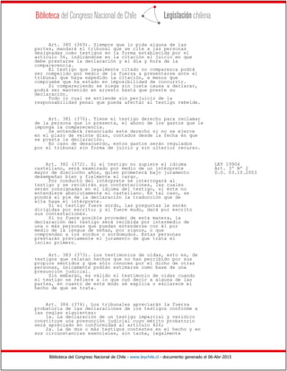 Biblioteca del Congreso Nacional de Chile - www.leychile.cl - documento generado el 06-Abr-2015
Art. 380 (369). Siempre que lo pida alguna de las
partes, mandará el tribunal que se cite a las personas
designadas como testigos en la forma establecida por el
artículo 56, indicándose en la citación el juicio en que
debe prestarse la declaración y el día y hora de la
comparecencia.
El testigo que legalmente citado no comparezca podrá
ser compelido por medio de la fuerza a presentarse ante el
tribunal que haya expedido la citación, a menos que
compruebe que ha estado en imposibilidad de concurrir.
Si compareciendo se niega sin justa causa a declarar,
podrá ser mantenido en arresto hasta que preste su
declaración.
Todo lo cual se entiende sin perjuicio de la
responsabilidad penal que pueda afectar al testigo rebelde.
Art. 381 (370). Tiene el testigo derecho para reclamar
de la persona que lo presenta, el abono de los gastos que le
imponga la comparecencia.
Se entenderá renunciado este derecho si no se ejerce
en el plazo de veinte días, contados desde la fecha en que
se presta la declaración.
En caso de desacuerdo, estos gastos serán regulados
por el tribunal sin forma de juicio y sin ulterior recurso.
Art. 382 (372). Si el testigo no supiere el idioma LEY 19904
castellano, será examinado por medio de un intérprete Art. 3º Nº 2
mayor de dieciocho años, quien prometerá bajo juramento D.O. 03.10.2003
desempeñar bien y fielmente el cargo.
Por conducto del intérprete se interrogará al
testigo y se recibirán sus contestaciones, las cuales
serán consignadas en el idioma del testigo, si éste no
entendiere absolutamente el castellano. En tal caso, se
pondrá al pie de la declaración la traducción que de
ella haga el intérprete.
Si el testigo fuere sordo, las preguntas le serán
dirigidas por escrito; y si fuere mudo, dará por escrito
sus contestaciones.
Si no fuere posible proceder de esta manera, la
declaración del testigo será recibida por intermedio de
una o más personas que puedan entenderse con él por
medio de la lengua de señas, por signos, o que
comprendan a los sordos o sordomudos. Estas personas
prestarán previamente el juramento de que trata el
inciso primero.
Art. 383 (373). Los testimonios de oídas, esto es, de
testigos que relatan hechos que no han percibido por sus
propios sentidos y que sólo conocen por el dicho de otras
personas, únicamente podrán estimarse como base de una
presunción judicial.
Sin embargo, es válido el testimonio de oídas cuando
el testigo se refiere a lo que oyó decir a alguna de las
partes, en cuanto de este modo se explica o esclarece el
hecho de que se trata.
Art. 384 (374). Los tribunales apreciarán la fuerza
probatoria de las declaraciones de los testigos conforme a
las reglas siguientes:
1a. La declaración de un testigo imparcial y verídico
constituye una presunción judicial cuyo mérito probatorio
será apreciado en conformidad al artículo 426;
2a. La de dos o más testigos contestes en el hecho y en
sus circunstancias esenciales, sin tacha, legalmente
 