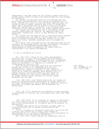 Biblioteca del Congreso Nacional de Chile - www.leychile.cl - documento generado el 06-Abr-2015
examinados y que den razón de sus dichos, podrá constituir
prueba plena cuando no haya sido desvirtuada por otra prueba
en contrario;
3a. Cuando las declaraciones de los testigos de una
parte sean contradictorias con las de los testigos de la
otra, tendrán por cierto lo que declaren aquellos que, aun
siendo en menor número, parezca que dicen la verdad por
estar mejor instruidos de los hechos, o por ser de mejor
fama, más imparciales y verídicos, o por hallarse más
conformes en sus declaraciones con otras pruebas de proceso;
4a. Cuando los testigos de una y otra parte reúnan
iguales condiciones de ciencia, de imparcialidad y de
veracidad, tendrán por cierto lo que declare el mayor
número;
5a. Cuando los testigos de una y otra parte sean iguales
en circunstancias y en número, de tal modo que la sana
razón no pueda inclinarse a dar más crédito a los unos
que a los otros, tendrán igualmente por no probado el
hecho; y
6a. Cuando sean contradictorias las declaraciones de los
testigos de una misma parte, las que favorezcan a la parte
contraria se considerarán presentadas por ésta,
apreciándose el mérito probatorio de todas ellas en
conformidad a las reglas precedentes.
4. De la confesión en juicio
Art. 385 (375). Fuera de los casos expresamente
previstos por la ley, todo litigante está obligado a
declarar bajo juramento, contestada que sea, la demanda,
sobre hechos pertenecientes al mismo juicio, cuando lo
exija el contendor o lo decrete el tribunal en
conformidad al artículo 159.
Esta diligencia se podrá solicitar en cualquier LEY 18705
estado del juicio y sin suspender por ella el Art. PRIMERO Nº 49
procedimiento, hasta el vencimiento del término D.O. 24.05.1988
probatorio en primera instancia, y hasta antes de la
vista de la causa en segunda. Este derecho sólo lo
podrán ejercer las partes hasta por dos veces en
primera instancia y una vez en segunda; pero, si
se alegan hechos nuevos durante el juicio, podrá
exigirse una vez más.
Art. 386 (376). Los hechos acerca de los cuales se
exija la confesión podrán expresarse en forma asertiva o
en forma interrogativa, pero siempre en términos claros y
precisos, de manera que puedan ser entendidos sin
dificultad.
Art. 387 (377). Mientras la confesión no sea prestada,
se mantendrán en reserva las interrogaciones sobre que debe
recaer.
Art. 388 (378). Si el tribunal no comete al secretario
o a otro ministro de fe la diligencia, mandará citar para
día y hora determinados al litigante que ha de prestar la
declaración.
Siempre que alguna de las partes lo pida, debe el
tribunal recibir por sí mismo la declaración del
litigante.
Si el litigante se encuentra fuera del territorio del
tribunal que conoce de la causa, será tomada su
declaración por el tribunal competente, quien procederá en
conformidad a los dos incisos anteriores.
Art. 389 (379). Están exentos de comparecer ante el
 