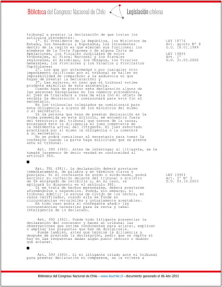 Biblioteca del Congreso Nacional de Chile - www.leychile.cl - documento generado el 06-Abr-2015
tribunal a prestar la declaración de que tratan los
artículos precedentes:
1º. El Presidente de la República, los Ministros de LEY 18776
Estado, los Senadores y Diputados, los Intendentes Art. quinto Nº 8
dentro de la región en que ejercen sus funciones; los D.O. 18.01.1989
miembros de la Corte Suprema o de alguna Corte de
Apelaciones, los Fiscales Judiciales de estos LEY 19806
tribunales, el Fiscal Nacional y los fiscales Art. 2º
regionales, el Arzobispo, los Obispos, los Vicarios D.O. 31.05.2002
Generales, los Provisores y los Vicarios y Provicarios
Capitulares;
2º. Los que por enfermedad o por cualquier otro
impedimento calificado por el tribunal se hallen en
imposibilidad de comparecer a la audiencia en que
hayan de prestar la declaración; y
3º. Las mujeres, en caso que el tribunal estime
prudente eximirlas de esta asistencia.
Cuando haya de prestar esta declaración alguna de
las personas exceptuadas en los números precedentes,
el juez se trasladará a casa de ella con el objeto de
recibir la declaración o comisionará para este fin al
secretario.
En los tribunales colegiados se comisionará para
esta diligencia a alguno de los ministros del mismo
o al secretario.
Si la persona que haya de prestar declaración en la
forma prevenida en este artículo, se encuentra fuera
del territorio del tribunal que conoce de la causa,
encargará éste la diligencia al juez competente de
la residencia actual del litigante. El juez exhortado
practicará por sí mismo la diligencia o la cometerá
a su secretario.
No se podrá comisionar al secretario para tomar la
confesión cuando la parte haya solicitado que se preste
ante el tribunal.
Art. 390 (380). Antes de interrogar al litigante, se le
tomará juramento de decir verdad en conformidad al
artículo 363.
s
Art. 391 (381). La declaración deberá prestarse
inmediatamente, de palabra y en términos claros y
precisos. Si el confesante es sordo o sordo-mudo, podrá LEY 19904
escribir su confesión delante del tribunal o ministro Art. 3º Nº 3
de fe encargado de recibirla o, en su caso, se D.O. 03.10.2003
aplicará lo dispuesto en el artículo 382.
Si se trata de hechos personales, deberá prestarse
afirmándolos o negándolos. Podrá, sin embargo, el
tribunal admitir la excusa de olvido de los hechos, en
casos calificados, cuando ella se funde en
circunstancias verosímiles y notoriamente aceptables.
En todo caso podrá el confesante añadir las
circunstancias necesarias para la recta y cabal
inteligencia de lo declarado.
Art. 392 (382). Puede todo litigante presenciar la
declaración del contendor y hacer al tribunal las
observaciones que estime conducentes para aclarar, explicar
o ampliar las preguntas que han de dirigírsele.
Puede también, antes que termine la diligencia y
después de prestada la declaración, pedir que se repita si
hay en las respuestas dadas algún punto obscuro o dudoso
que aclarar.
s
Art. 393 (383). Si el litigante citado ante el tribunal
para prestar declaración no comparece, se le volverá a
 