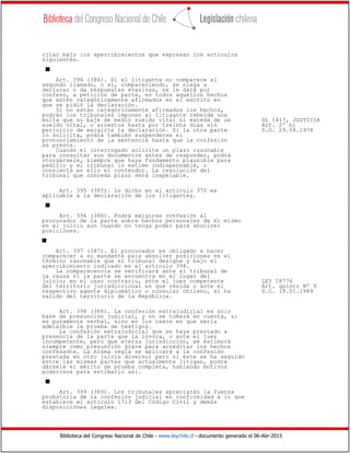 Biblioteca del Congreso Nacional de Chile - www.leychile.cl - documento generado el 06-Abr-2015
citar bajo los apercibimientos que expresan los artículos
siguientes.
s
Art. 394 (384). Si el litigante no comparece al
segundo llamado, o si, compareciendo, se niega a
declarar o da respuestas evasivas, se le dará por
confeso, a petición de parte, en todos aquellos hechos
que estén categóricamente afirmados en el escrito en
que se pidió la declaración.
Si no están categóricamente afirmados los hechos,
podrán los tribunales imponer al litigante rebelde una
multa que no baje de medio sueldo vital ni exceda de un DL 1417, JUSTICIA
sueldo vital, o arrestos hasta por treinta días sin Art. 2º n)
perjuicio de exigirle la declaración. Si la otra parte D.O. 29.04.1976
lo solicita, podrá también suspenderse el
pronunciamiento de la sentencia hasta que la confesión
se preste.
Cuando el interrogado solicite un plazo razonable
para consultar sus documentos antes de responder, podrá
otorgársele, siempre que haya fundamento plausible para
pedirlo y el tribunal lo estime indispensable, o
consienta en ello el contendor. La resolución del
tribunal que conceda plazo será inapelable.
Art. 395 (385). Lo dicho en el artículo 370 es
aplicable a la declaración de los litigantes.
s
Art. 396 (386). Podrá exigirse confesión al
procurador de la parte sobre hechos personales de él mismo
en el juicio aun cuando no tenga poder para absolver
posiciones.
s
Art. 397 (387). El procurador es obligado a hacer
comparecer a su mandante para absolver posiciones en el
término razonable que el tribunal designe y bajo el
apercibimiento indicado en el artículo 394.
La comparecencia se verificará ante el tribunal de
la causa si la parte se encuentra en el lugar del
juicio; en el caso contrario, ante el juez competente LEY 18776
del territorio jurisdiccional en que resida o ante el Art. quinto Nº 9
respectivo agente diplomático o consular chileno, si ha D.O. 18.01.1989
salido del territorio de la República.
Art. 398 (388). La confesión extrajudicial es sólo
base de presunción judicial, y no se tomará en cuenta, si
es puramente verbal, sino en los casos en que sería
admisible la prueba de testigos.
La confesión extrajudicial que se haya prestado a
presencia de la parte que la invoca, o ante el juez
incompetente, pero que ejerza jurisdicción, se estimará
siempre como presunción grave para acreditar los hechos
confesados. La misma regla se aplicará a la confesión
prestada en otro juicio diverso; pero si éste se ha seguido
entre las mismas partes que actualmente litigan, podrá
dársele el mérito de prueba completa, habiendo motivos
poderosos para estimarlo así.
s
Art. 399 (389). Los tribunales apreciarán la fuerza
probatoria de la confesión judicial en conformidad a lo que
establece el artículo 1713 del Código Civil y demás
disposiciones legales.
 