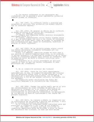 Biblioteca del Congreso Nacional de Chile - www.leychile.cl - documento generado el 06-Abr-2015
Si los hechos confesados no son personales del
confesante o de la persona a quien representa, producirá
también prueba la confesión.
s
Art. 400 (390). La confesión tácita o presunta que
establece el artículo 394, producirá los mismos efectos
que la confesión expresa.
s
Art. 401 (391). En general el mérito de la confesión
no puede dividirse en perjuicio del confesante.
Podrá, sin embargo, dividirse:
1° Siempre que comprenda hechos diversos enteramente
desligados entre sí; y
2° Cuando, comprendiendo varios hechos ligados entre
sí o que se modifiquen los unos a los otros, el contendor
justifique con algún medio legal de prueba la falsedad de
las circunstancias que, según el confesante, modifican o
alteran el hecho confesado.
s
Art. 402 (392). No se recibirá prueba alguna contra
los hechos personales claramente confesados por los
litigantes en el juicio.
Podrá, sin embargo, admitirse prueba en este caso y
aun abrirse un término especial para ella, si el tribunal
lo estima necesario y ha expirado el probatorio de la causa,
cuando el confesante alegue, para revocar su confesión, que
ha padecido error de hecho y ofrezca justificar esta
circunstancia.
Lo dispuesto en el inciso precedente se aplicará
también al caso en que los hechos confesados no sean
personales del confesante.
s
5. De la inspección personal del tribunal
Art. 403 (405). Fuera de los casos expresamente
señalados por la ley, la inspección personal del tribunal
sólo se decretará cuando éste la estime necesaria; y se
designará día y hora para practicarla, con la debida
anticipación, a fin de que puedan concurrir las partes con
sus abogados.
La inspección podrá verificarse aún fuera del
territorio señalado a la jurisdicción del tribunal.
Art. 404 (406). Pueden las partes pedir que en el acto
del reconocimiento se oigan informes de peritos, y lo
decretará el tribunal si, a su juicio, esta medida es
necesaria para el éxito de la inspección y ha sido
solicitada con la anticipación conveniente. La designación
de los peritos se hará en conformidad a las reglas del
párrafo siguiente.
s
Art. 405 (407). Se llevará a efecto la inspección con
la concurrencia de las partes y peritos que asistan, o sólo
por el tribunal en ausencia de aquéllas.
Si el tribunal es colegiado, podrá comisionar para que
practique la inspección a uno o más de sus miembros.
Art. 406 (408). La parte que haya solicitado la
inspección depositará antes de proceder a ella, en manos
del secretario del tribunal, la suma que éste estime
 