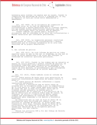 Biblioteca del Congreso Nacional de Chile - www.leychile.cl - documento generado el 06-Abr-2015
necesaria para costear los gastos que se causen. Cuando la
inspección sea decretada de oficio u ordenada por la ley,
el depósito se hará por mitad entre demandantes y
demandados.
s
Art. 407 (409). De la diligencia de inspección se
levantará acta, en la cual se expresarán las
circunstancias o hechos materiales que el tribunal observe,
sin que puedan dichas observaciones reputarse como una
opinión anticipada sobre los puntos que se debaten.
Podrán también las partes pedir, durante la
diligencia, que se consignen en el acta las circunstancias o
hechos materiales que consideren pertinentes.
s
Art. 408 (410). La inspección personal constituye
prueba plena en cuanto a las circunstancias o hechos
materiales que el tribunal establezca en el acta como
resultado de su propia observación.
s
6. Del informe de peritos
Art. 409 (411). Se oirá informe de peritos en todos
aquellos casos en que la ley así lo disponga, ya sea que se
valga de estas expresiones o de otras que indiquen la
necesidad de consultar opiniones periciales.
s
Art. 410 (412). Cuando la ley ordene que se resuelva un
asunto en juicio práctico o previo informe de peritos, se
entenderán cumplidas estas disposiciones agregando el
reconocimiento y dictamen pericial en conformidad a las
reglas de este párrafo, al procedimiento que corresponda
usar, según la naturaleza de la acción deducida.
s
Art. 411 (413). Podrá también oírse el informe de
peritos:
1°. Sobre puntos de hecho para cuya apreciación se
necesiten conocimientos especiales de alguna ciencia o NOTA
arte; y
2°. Sobre puntos de derecho referentes a alguna
legislación extranjera.
Los gastos y honorarios que en estos casos se
originen por la diligencia misma o por la comparecencia
de la otra parte al lugar donde debe practicarse, serán
de cargo del que la haya solicitado; salvo que el
tribunal estime necesaria la medida para el
esclarecimiento de la cuestión, y sin perjuicio de lo
que en definitiva se resuelva sobre pago de costas. El
tribunal, de oficio o a petición de parte, podrá
ordenar que previamente se consigne una cantidad
prudencial para responder a los gastos y honorarios
referidos.
La resolución por la cual se fije el monto de la
consignación será notificada por cédula al que
solicitó el informe de peritos. Si dicha parte deja
transcurrir diez días, contados desde la fecha de la
notificación, sin efectuar la consignación, se la
tendrá por desistida de la diligencia pericial
solicitada, sin más trámite.
NOTA
Véanse los artículos 408 a 411 del Código de Derecho
Internacional Privado.
 