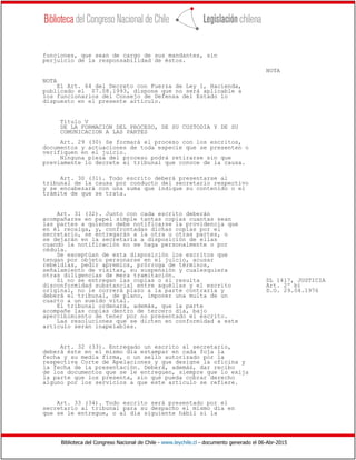 Biblioteca del Congreso Nacional de Chile - www.leychile.cl - documento generado el 06-Abr-2015
funciones, que sean de cargo de sus mandantes, sin
perjuicio de la responsabilidad de éstos.
NOTA
NOTA
El Art. 64 del Decreto con Fuerza de Ley 1, Hacienda,
publicado el 07.08.1993, dispone que no será aplicable a
los funcionarios del Consejo de Defensa del Estado lo
dispuesto en el presente artículo.
Título V
DE LA FORMACION DEL PROCESO, DE SU CUSTODIA Y DE SU
COMUNICACION A LAS PARTES
Art. 29 (30) Se formará el proceso con los escritos,
documentos y actuaciones de toda especie que se presenten o
verifiquen en el juicio.
Ninguna pieza del proceso podrá retirarse sin que
previamente lo decrete el tribunal que conoce de la causa.
Art. 30 (31). Todo escrito deberá presentarse al
tribunal de la causa por conducto del secretario respectivo
y se encabezará con una suma que indique su contenido o el
trámite de que se trata.
Art. 31 (32). Junto con cada escrito deberán
acompañarse en papel simple tantas copias cuantas sean
las partes a quienes debe notificarse la providencia que
en él recaiga, y, confrontadas dichas copias por el
secretario, se entregarán a la otra u otras partes, o
se dejarán en la secretaría a disposición de ellas
cuando la notificación no se haga personalmente o por
cédula.
Se exceptúan de esta disposición los escritos que
tengan por objeto personarse en el juicio, acusar
rebeldías, pedir apremios, prórroga de términos,
señalamiento de visitas, su suspensión y cualesquiera
otras diligencias de mera tramitación.
Si no se entregan las copias o si resulta DL 1417, JUSTICIA
disconformidad substancial entre aquéllas y el escrito Art. 2º b)
original, no le correrá plazo a la parte contraria y D.O. 29.04.1976
deberá el tribunal, de plano, imponer una multa de un
cuarto a un sueldo vital.
El tribunal ordenará, además, que la parte
acompañe las copias dentro de tercero día, bajo
apercibimiento de tener por no presentado el escrito.
Las resoluciones que se dicten en conformidad a este
artículo serán inapelables.
Art. 32 (33). Entregado un escrito al secretario,
deberá éste en el mismo día estampar en cada foja la
fecha y su media firma, o un sello autorizado por la
respectiva Corte de Apelaciones y que designe la oficina y
la fecha de la presentación. Deberá, además, dar recibo
de los documentos que se le entreguen, siempre que lo exija
la parte que los presenta, sin que pueda cobrar derecho
alguno por los servicios a que este artículo se refiere.
Art. 33 (34). Todo escrito será presentado por el
secretario al tribunal para su despacho el mismo día en
que se le entregue, o al día siguiente hábil si la
 