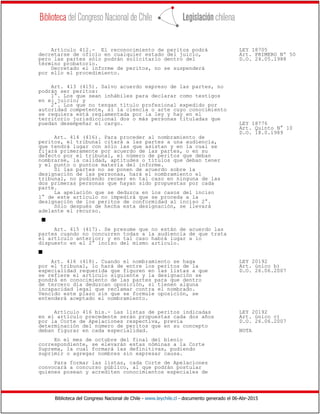 Biblioteca del Congreso Nacional de Chile - www.leychile.cl - documento generado el 06-Abr-2015
Artículo 412.- El reconocimiento de peritos podrá LEY 18705
decretarse de oficio en cualquier estado del juicio, Art. PRIMERO Nº 50
pero las partes sólo podrán solicitarlo dentro del D.O. 24.05.1988
término probatorio.
Decretado el informe de peritos, no se suspenderá
por ello el procedimiento.
Art. 413 (415). Salvo acuerdo expreso de las partes, no
podrán ser peritos:
1°. Los que sean inhábiles para declarar como testigos
en el juicio; y
2°. Los que no tengan título profesional expedido por
autoridad competente, si la ciencia o arte cuyo conocimiento
se requiera está reglamentada por la ley y hay en el
territorio jurisdiccional dos o más personas tituladas que
puedan desempeñar el cargo. LEY 18776
Art. Quinto N° 10
D.O. 18.0.1989
Art. 414 (416). Para proceder al nombramiento de
peritos, el tribunal citará a las partes a una audiencia,
que tendrá lugar con sólo las que asistan y en la cual se
fijará primeramente por acuerdo de las partes, o en su
defecto por el tribunal, el número de peritos que deban
nombrarse, la calidad, aptitudes o títulos que deban tener
y el punto o puntos materia del informe.
Si las partes no se ponen de acuerdo sobre la
designación de las personas, hará el nombramiento el
tribunal, no pudiendo recaer en tal caso en ninguna de las
dos primeras personas que hayan sido propuestas por cada
parte.
La apelación que se deduzca en los casos del inciso
1° de este artículo no impedirá que se proceda a la
designación de los peritos de conformidad al inciso 2°.
Sólo después de hecha esta designación, se llevará
adelante el recurso.
s
Art. 415 (417). Se presume que no están de acuerdo las
partes cuando no concurren todas a la audiencia de que trata
el artículo anterior; y en tal caso habrá lugar a lo
dispuesto en el 2° inciso del mismo artículo.
s
Art. 416 (418). Cuando el nombramiento se haga LEY 20192
por el tribunal, lo hará de entre los peritos de la Art. único b)
especialidad requerida que figuren en las listas a que D.O. 26.06.2007
se refiere el artículo siguiente y la designación se
pondrá en conocimiento de las partes para que dentro
de tercero día deduzcan oposición, si tienen alguna
incapacidad legal que reclamar contra el nombrado.
Vencido este plazo sin que se formule oposición, se
entenderá aceptado el nombramiento.
Artículo 416 bis.- Las listas de peritos indicadas LEY 20192
en el artículo precedente serán propuestas cada dos años Art. único c)
por la Corte de Apelaciones respectiva, previa D.O. 26.06.2007
determinación del número de peritos que en su concepto
deban figurar en cada especialidad. NOTA
En el mes de octubre del final del bienio
correspondiente, se elevarán estas nóminas a la Corte
Suprema, la cual formará las definitivas, pudiendo
suprimir o agregar nombres sin expresar causa.
Para formar las listas, cada Corte de Apelaciones
convocará a concurso público, al que podrán postular
quienes posean y acrediten conocimientos especiales de
 